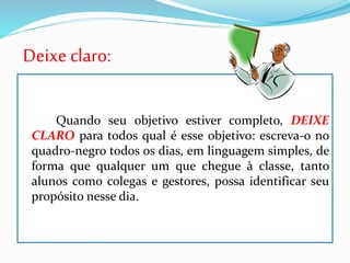 Deixe claro:
Quando seu objetivo estiver completo, DEIXE
CLARO para todos qual é esse objetivo: escreva-o no
quadro-negro todos os dias, em linguagem simples, de
forma que qualquer um que chegue à classe, tanto
alunos como colegas e gestores, possa identificar seu
propósito nesse dia.
 