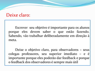 Deixe claro:
Escrever seu objetivo é importante para os alunos
porque eles devem saber o que estão fazendo.
Sabendo, vão trabalhar deliberadamente em direção à
meta.
Deixe o objetivo claro, para observadores – seus
colegas professores, seu superior imediato – e é
importante porque eles poderão dar feedback e porque
o feedback dos observadores é sempre mais útil
 
