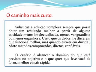 O caminho mais curto:
Substitua a solução complexa sempre que possa
obter um resultado melhor a partir de alguma
atividade menos intelectualizada, menos vanguardista
ou menos engenhosa. Use o que os dados lhe disserem
que funciona melhor, mas quando estiver em dúvida ,
adote métodos comprovados, diretos, confiáveis.
O critério é alcançar o domínio do que está
previsto no objetivo e o que quer que leve você de
forma melhor e mais rápida.
 