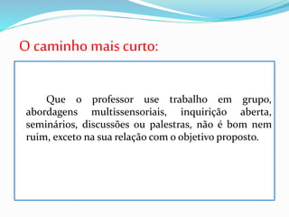 O caminho mais curto:
Que o professor use trabalho em grupo,
abordagens multissensoriais, inquirição aberta,
seminários, discussões ou palestras, não é bom nem
ruim, exceto na sua relação com o objetivo proposto.
 