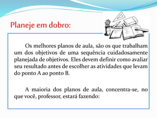Planejeem dobro:
Os melhores planos de aula, são os que trabalham
um dos objetivos de uma sequência cuidadosamente
planejada de objetivos. Eles devem definir como avaliar
seu resultado antes de escolher as atividades que levam
do ponto A ao ponto B.
A maioria dos planos de aula, concentra-se, no
que você, professor, estará fazendo:
 