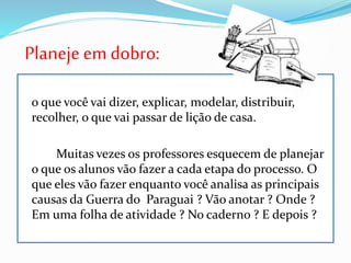 Planeje emdobro:
o que você vai dizer, explicar, modelar, distribuir,
recolher, o que vai passar de lição de casa.
Muitas vezes os professores esquecem de planejar
o que os alunos vão fazer a cada etapa do processo. O
que eles vão fazer enquanto você analisa as principais
causas da Guerra do Paraguai ? Vão anotar ? Onde ?
Em uma folha de atividade ? No caderno ? E depois ?
 