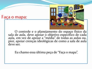 Faça o mapa:
O controle e o planejamento do espaço físico da
sala de aula, deve apoiar o objetivo específico de cada
aula, em vez de apoiar a “média” de todas as aulas ou,
pior, apoiar crenças ideológicas de como a sala de aula
deve ser.
Eu chamo essa última peça de “Faça o mapa”.
 