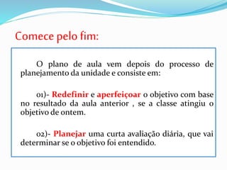 Comece pelo fim:
O plano de aula vem depois do processo de
planejamento da unidade e consiste em:
01)- Redefinir e aperfeiçoar o objetivo com base
no resultado da aula anterior , se a classe atingiu o
objetivo de ontem.
02)- Planejar uma curta avaliação diária, que vai
determinar se o objetivo foi entendido.
 