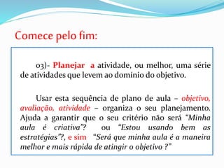 Comece pelo fim:
03)- Planejar a atividade, ou melhor, uma série
de atividades que levem ao domínio do objetivo.
Usar esta sequência de plano de aula – objetivo,
avaliação, atividade – organiza o seu planejamento.
Ajuda a garantir que o seu critério não será “Minha
aula é criativa”? ou “Estou usando bem as
estratégias”?, e sim “Será que minha aula é a maneira
melhor e mais rápida de atingir o objetivo ?”
 