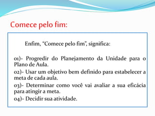 Comece pelo fim:
Enfim, “Comece pelo fim”, significa:
01)- Progredir do Planejamento da Unidade para o
Plano de Aula.
02)- Usar um objetivo bem definido para estabelecer a
meta de cada aula.
03)- Determinar como você vai avaliar a sua eficácia
para atingir a meta.
04)- Decidir sua atividade.
 