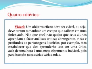 Quatro critérios:
Viável: Um objetivo eficaz deve ser viável, ou seja,
deve ter um tamanho e um escopo que caibam em uma
única aula. Não que você não queira que seus alunos
aprendam a fazer análises críticas abrangentes, ricas e
profundas de personagens literários, por exemplo, mas
estabelecer que eles aprenderão isso em uma única
aula de uma hora é uma meta claramente inviável, pois
para isso são necessárias várias aulas.
 