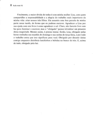 8 Aula nota 10
Finalmente, a maior dívida de todas é com minha mulher Lisa, com quem
compartilho a responsabilidade e a alegria do trabalho mais importante da
minha vida: criar nossos três filhos. Ela assumiu uma boa parcela da minha
parte nessa tarefa, de forma que eu pudesse escrever. Agradecer a Lisa por
sua ajuda com este livro é como agradecer o sol. Claro, não haveria livro sem
luz para iluminar o escrever, mas o "obrigado" parece trivializar um presente
dessa magnitude. Mesmo assim, é preciso tentar. Então, Lisa, obrigado pelas
horas roubadas nas manhãs de domingo e nas noites de terça-feira, e por todo
o trabalho extra que isso significou para você. Obrigado por discutir ideias
comigo enquanto distribuía lanchinhos e bebidas no banco de trás. E, acima
de tudo, obrigado pela luz.
 