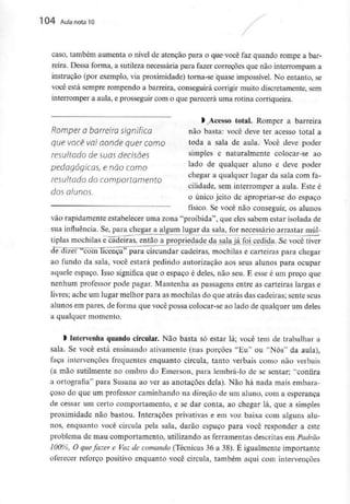 104 Aula nota l O
caso, também aumenta o nível de atenção para o que você faz quando rompe a bar-
reira. Dessa forma, a sutileza necessária para fazer correções que não interrompam a
instrução (por exemplo, via proximidade) torna-se quase impossível. No entanto, se
você está sempre rompendo a barreira, conseguirá corrigir muito discretamente, sem
interromper a aula, e prosseguir com o que parecerá uma rotina corriqueira.
> Acesso total. Romper a barreira
Romper O barreira Significa não basta: você deve ter acesso total a
que você vai aonde quer como toda a saia de aula- Você deve poder
resultado de suas decisões simPles e naturalmente colocar-se ao
pedagógicas, e não como lado de ^ualciuer aluno e deve P°der
, , chegar a qualquer lugar da sala com fa-
resultado do comportamento
cihdade, sem interromper a aula. Este e
dos alunos. , .
o único jeito de apropriar-se do espaço
físico. Se você não conseguir, os alunos
vão rapidamente estabelecer uma zona "proibida", que eles sabem estar isolada de
sua influência. Se, para chegar a algum lugar da sala, for necessário arrastar múl-
tiplas mochilas e^ãdeiras, então a propriedade da sala já foi cedida. 5e você tiver
de dizer "com licença" para circundar cadeiras, mochilas e carteiras para chegar
ao fundo da sala, você estará pedindo autorização aos seus alunos para ocupar
aquele espaço. Isso significa que o espaço é deles, não seu. E esse é um preço que
nenhum professor pode pagar. Mantenha as passagens entre as carteiras largas e
livres; ache um lugar melhor para as mochilas do que atrás das cadeiras; sente seus
alunos em pares, de forma que você possa colocar-se ao lado de qualquer um deles
a qualquer momento.
) Intervenha quando circular. Não basta só estar lá; você tem de trabalhar a
sala. Se você está ensinando ativamente (nas porções "Eu" ou "Nós" da aula),
faça intervenções frequentes enquanto circula, tanto verbais como não verbais
(a mão sutilmente no ombro do Emerson, para lembrá-lo de se sentar; "confira
a ortografia" para Susana ao ver as anotações dela). Não há nada mais embara-
çoso do que um professor caminhando na direcão de um aluno, com a esperança
de cessar um certo comportamento, e se dar conta, ao chegar lá, que a simples
proximidade não bastou. ínteraçÕes privativas e em voz baixa com alguns alu-
nos, enquanto você circula pela sala, darão espaço para você responder a este
problema de mau comportamento, utilizando as ferramentas descritas em Padrão
100%, O quefazer e Voz de comando (Técnicas 36 a 38). É igualmente importante
oferecer reforço positivo enquanto você circula, também aqui com intervenções
 