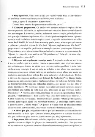 Estruturar e dar aulas l l 3
4. Finja ignorância. Vire a mesa e finja que você não sabe. Faça o aluno brincar
de professore narrar aquilo que, normalmente, você explicaria:
"Bom, e agora? É só somar os numeradores?'1
"O tema é um resumo do que acontece na história, certo?"
5. Exemplos progressivos. Os professores sempre pedem exemplos: de um
termo que estão definindo, da aplicação de um conceito, das características de
um personagem. Raramente, porém, pedem um outro exemplo, principalmente
um que seja diferente do primeiro. Esta técnica pode ser especialmente rigorosa
quando você estabelece os termos para como o segundo exemplo deve ser dife-
rente. Beth Verilli,da North Star Academy, pediu a seus alunos que aplicassem
a palavra explorado à leitura de MacBeth. "Quem é explorado em MacBeth?"',
perguntou e, em seguida, pediu outro exemplo com um personagem diferente.
Um professor nesta situação também poderia direcionar um segundo exemplo:
"Quem é explorado mais sutilmente? Repetidamente? Sabendo ou sem saber
que está sendo explorado?".
6. Diga em outras palavras —ou diga mais. A segunda versão de um texto
é sempre melhor que a primeira, porque o pensamento mais rigoroso passa a
ser aplicado para tornar as ideias mais precisas, mais específicas e mais ricas.
Aplique esse princípio à sala de aula ao solicitar a um aluno que responda a
mesma pergunta com outras palavras ou pedindo a outro aluno que revise ou
melhore a resposta de um colega. Em uma aula sobre A Revolução dos Bichos,
a diretora (e ocasional professora de leitura) da Rochester Prep, Stacey Shells,
perguntou a um aluno porque as rações para todos os bichos da fazenda mítica
de George Orwell haviam sido reduzidas, exceto as dos porcos e as dos cães. O
aluno respondeu: "As rações dos porcos e dos cães não foram reduzidas porque
eles tinham um padrão de vida mais alto. Eles eram os que recebiam melhor
tratamento". A resposta era sólida, mas fraca em sintaxe e especificidade de lin-
guagem. "Você tem razão", disse Stacey, "mas tente dizer com outras palavras.".
Como o aluno não conseguia, Stacey pediu aos colegas: "Quem pode sugerir a
ele uma palavra para ajudá-lo a responder melhor?", e um colega sugeriu tentar
a palavra classe. O aluno reagiu: "Os porcos e os cães eram de uma classe mais
alta do que os outros animais, então suas rações não foram reduzidas".
7. Como e por quê. Perguntar como e por quê transfere automaticamente
mais trabalho - e mais rigor - para os alunos, forçando-os a explicar o raciocí-
nio que utilizaram para resolver corretamente (ou não) o problema.
8. Peça provas. Há muito mais trabalho cognitivo a ser feito para sustentar uma
opinião e testar sua lógica do que para ter uma opinião e defendê-la. Este processo
de apresentar um argumento e sustentá-lo envolveextenso engajamento cognitivo, o
 