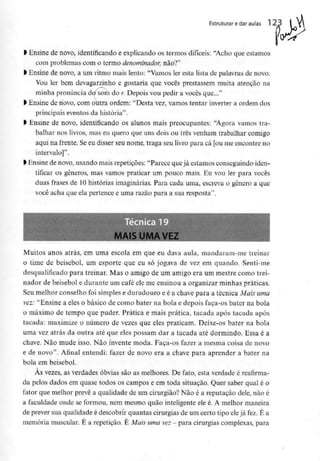 Estruturar edar aulas 1 23
l Ensine de novo, identificando e explicando os termos difíceis: "Acho que estamos
com problemas com o termo denominador, não?"
l Ensine de novo, a um ritmo mais lento: "Vamos ler esta lista de palavras de novo.
Vou ler bem devagarzinho e gostaria que vocês prestassem muita atenção na
minha pronúnciad</som do /: Depois vou pedir a vocês que..."
> Ensine de novo, com outra ordem: "Desta vez, vamos tentar inverter a ordem dos
principais eventos da história".
> Ensine de novo, identificando os alunos mais preocupantes: "Agora vamos tra-
balhar nos livros, mas eu quero que uns dois ou três venham trabalhar comigo
aqui na frente. Seeu disser seu nome, traga seu livro para cá [ou me encontre no
intervalo]".
> Ensinede novo, usando maisrepetições: "Parece quejá estamosconseguindo iden-
tificar os géneros, mas vamos praticar um pouco mais. Eu vou ler para vocês
duas frases de 10histórias imaginárias. Para cada uma, escreva o género a que
você acha que ela pertence e uma razão para a sua resposta".
Muitos anos atrás, em uma escola em que eu dava aula, mandaram-me treinar
o time de beisebol, um esporte que eu só jogava de vez em quando. Senti-me
desqualificado para treinar. Mas o amigo de um amigo era um mestre como trei-
nador de beisebol e durante um café ele me ensinou a organizar minhas práticas.
Seu melhor conselho foi simples e duradouro e é a chave para a técnica Mais uma
vez: "Ensine a eles o básico de como bater na bola e depois faça-os bater nu bola
o máximo de tempo que puder. Prática e mais prática, tacada após tacada após
tacada: maximize o número de vezes que eles praticam. Deixe-os bater na bola
uma vez atrás da outra até que eles possam dar a tacada até dormindo. Essa é a
chave. Não mude isso. Não invente moda. Faça-os fazer a mesma coisa de novo
e de novo". Afinal entendi: fazer de novo era a chave para aprender a bater na
bola em beisebol.
Às vezes, as verdades óbvias são as melhores. De fato, esta verdade éreafirma-
da pelos dados em quase todos os campos e em toda situação. Quer saber qual é o
fator que melhor prevê a qualidade de um cirurgião? Não é a reputação dele, não é
a faculdade onde se formou, nem mesmo quão inteligenteele é. A melhor maneira
de prever sua qualidade é descobrir quantas cirurgias de um certo tipo eleja fez.É a
memória muscular. É a repetição. É Mais uma vez- para cirurgias complexas, para
 