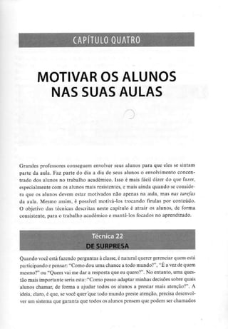 CAPÍTULO QUATRO
MOTIVAR OS ALUNOS
NAS SUASAULAS
Grandes professores conseguem envolver seus alunos para que eles se sintam
parte da aula. Faz parte do dia a dia de seus alunos o envolvimento concen-
trado dos alunos no trabalho académico. Isso é mais fácil dizer do que fazer,
especialmente com os alunos mais resistentes, e mais ainda quando se conside-
ra que os alunos devem estar motivados não apenas na aula, mas nas tarefas
da aula. Mesmo assim, é possível motivá-los trocando firulas por conteúdo.
O objetivo das técnicas descritas neste capítulo é atrair os alunos, de forma
consistente, para o trabalho académico e mante-los focados no aprendizado.
Quando você está fazendo perguntas à classe, é natural querer gerenciar quem está
participando e pensar: "Como dou uma chance a todo mundo?", "É a vezde quem
mesmo?" ou "Quem vai me dar a resposta que eu quero?". No entanto, uma ques-
tão mais importante seria esta: "Como posso adaptar minhas decisões sobre quais
alunos chamar, de forma a ajudar todos os alunos a prestar mais atenção?". A
ideia, claro, é que, se você quer que todo mundo preste atenção, precisa desenvol-
ver um sistema que garanta que todos os alunos pensem que podem ser chamados
 