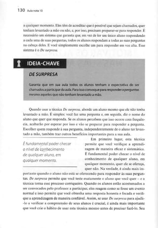 130 Aula nota10
a qualquer momento. Eles têm de acreditar que é possívelque sejam chamados, quer
tenham levantado a mão ou não, e, por isso, precisam preparar-se para responder. É
necessário um sistema que garanta que, em vez de ter um único aluno respondendo
a cada uma de suas perguntas, todos os alunos respondam a todas as suas perguntas
na cabeça deles. E você simplesmente escolhe um para responder em voz alta. Esse
sistema é o De surpresa.
DE SURPRESA
Garanta que em sua aula todos os alunos tenham a expectativa de ser
chamados aparticipar da aula. Para issoconvoque para responder aperguntas
mesmo aqueles que não tenham levantado a mão.
Quando usar a técnica De surpresa, aborde um aluno mesmo que ele não tenha
levantado a mão. É simples: você faz uma pergunta e, em seguida, diz o nome do
aluno que quer que responda. Se os alunos percebem que isso ocorre com frequên-
cia, acabarão por esperar por isso e vão se preparar para responder a pergunta.
Escolher quem responde à sua pergunta, independentementede o aluno ter levan-
tado a mão, também traz outros benefícios importantes para a sua aula.
Em primeiro lugar, esta técnica
permite que você verifique a aprendi-
zagem de maneira eficaz e sistemática.
É fundamental poder checar o nível de
conhecimento de qualquer aluno, em
qualquer momento, quer ele se ofereça,
É fundamental poder checar
o nível de Conhecimento
de qualqueraluno, em
qualquer momento.
quer não. Na verdade, é ainda mais im-
portante quando o aluno não está se oferecendo para responder às suas pergun-
tas. De surpresa permite que você teste exatamente o aluno que você quer - e a
técnica torna esse processo corriqueiro. Quando os alunos estão acostumados a
ser convocados pelo professor a participar, eles reagem como se fosse um evento
normal e isso permite que você obtenha uma resposta honesta e focada e verifi-
que a aprendizagem de maneira confiável. Assim, se usar De surpresa para ajudá-
-lo a verificar a compreensão de seus alunos é crucial, é ainda mais importante
que você crie o hábito de usar esta técnica mesmo antes de precisar fazê-lo. Seu
 