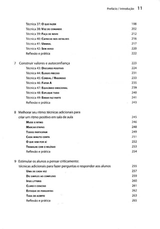 Prefácio / Introdução
Técnica 37:0 QUE FAZER 198
Técnica 38: Voz DE COMANDO 202
Técnica 39: FAÇA DE NOVO 212
Técnica 40: CAPRICHE NOS DETALHES 216
Técnica 41: UMBRAL 217
Técnica 42: SEM AVISO 220
Reflexão e prática 222
7 Construir valorese autoconfiança 223
Técnica 43: DISCURSO POSITIVO 224
Técnica 44: ELOGIO PRECISO 231
Técnica 45: CORDIAL / RIGOROSO 233
Técnica 46: FATOR A 235
Técnica 47: EQUILÍBRIO EMOCIONAL 239
Técnica 48: EXPLIQUE TUDO 240
Técnica 49: ERRAR FAZ PARTE 241
Reflexão e prática 243
8 Melhorar seu ritmo: técnicas adicionaispara
criar um ritmo positivo em sala de aula 245
MUDE o RITMO 246
MARCAR ETAPAS 248
TODOS PARTICIPAM 249
CADA MINUTO CONTA 251
O QUE VEMPOR Aí 252
TRABALHE COM o RELÓGIO 253
Reflexão e prática 254
9 Estimularos alunos a pensar criticamente:
técnicas adicionais para fazer perguntase responderaos alunos 255
UMA DE CADA VEZ 257
DO SIMPLES AOCOMPLEXO 259
IPSIS LITTERIS 260
CLARO ECONCISO 261
ESTOQUE DEPERGUNTAS 262
TAXA DEACERTO 263
Reflexão e prática 265
 