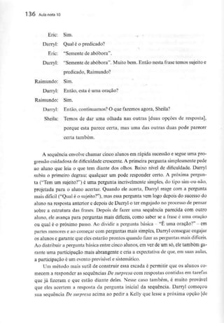 136 Aula nota10
Eric: Sim.
Darryl: Qual é o predicado?
Eric: "Semente de abóbora".
Darryl: "Semente de abóbora". Muito bem. Então nesta frase temos sujeito e
predicado, Raimundo?
Raimundo: Sim.
Darryl: Então, esta é uma oração?
Raimundo: Sim.
Darryl: Então, continuamos? O que fazemos agora, Sheila?
Sheila: Temos de dar uma olhada nas outras [duas opções de resposta],
porque esta parece certa, mas uma das outras duas pode parecer
certa também.
A sequência envolve chamar cinco alunos em rápida sucessão e segue uma pro-
gressão cuidadosa de dificuldade crescente. A primeira pergunta simplesmentepede
ao aluno que leia o que tem diante dos olhos. Baixo nível de dificuldade. Darryl
subiu o primeiro degrau: qualquer um pode responder certo. A próxima pergun-
ta ("Tem um sujeito?") é uma pergunta incrivelmente simples, do tipo sim-ou-nao,
projetada para o aluno acertar. Quando ele acerta, Darryl reage com a pergunta
mais difícil ("Qual é o sujeito?"), mas essa pergunta vem logo depois do sucesso do
aluno na resposta anterior e depois de Darryl o ter engajado no processo de pensar
sobre a estrutura das frases. Depois de fazer uma sequência parecida com outro
aluno, ele avança para perguntas mais difíceis, como saber se a frase é uma oração
ou qual é o próximo passo. Ao dividir a pergunta básica - "É uma oração?" - em
partes menores e ao começar com perguntas mais simples, Darryl consegue engajar
os alunos e garante que eles estarão prontos quando fizer as perguntas mais difíceis.
Ao distribuir a pergunta básica entre cinco alunos, em vezde um só, eletambém ga-
rante uma participação mais abrangente e cria a expectativa de que, em suas aulas,
a participação é um evento previsível e sistemático.
Um método mais sutil de construir essa escada é permitir que os alunos co-
mecem a responder as sequências De surpresa com respostas contidas em tarefas
que já fizeram e que estão diante deles. Nesse caso também, é muito provável
que eles acertem a resposta da pergunta inicial da sequência. Darryl começou
sua sequência De surpresa acima ao pedir a Kelly que lesse a próxima opção [de
 
