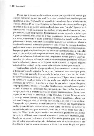 138 Aula nota10
Deixar que levantem a mão continua a encorajar e gratificar os alunos que
querem participar, mesmo que você de vez em quando chame aqueles que não
levantaram a mão. Você decide, ao seu arbítrio, quando escolher a mão levantada
ou usar a técnica De surpresa. Com isso, você continua a incentivar os alunos que
levantam a mão e, ao mesmo tempo, pode sofisticar a sua "escada". Quando você
está usando a técnica De surpresa, mas também permite as mãos levantadas, pode,
por exemplo, fazer três perguntas de surpresa em seguida e guardar a última, que
é potencialmente a mais difícil ou a mais interessante, para o aluno que levan-
tou a mão, diferenciando, assim, a instrução, e tornando o desafio académico um
prémio em si mesmo. Um fator a considerar, quando você autoriza os alunos a
continuar levantando as mãos enquanto você usa a técnica De surpresa, é que isso
pode tornar o seu uso menos visível e transparentee, portanto, menossistemático.
Isso porque pode não ficar claro para os alunos se o colega chamado a responder
uma pergunta foi pego de surpresa ou estava com a mão levantada. Permitir as
mãos levantadas também lhe dá um dado importante: mesmo que você ignore es-
sas mãos, elas são uma informação sobre alunos que acham que sabem obastante
para se voluntariar. Assim, se você quiser tentar a técnica De surpresa naqueles
cujo domínio é instável, você terá uma ideia mais clara sobre quem abordar.
Você também pode decidir que os alunos devem manter as mãos abaixadas
e depois sair usando a técnica De surpresa. Isso manda uma mensagem pode-
rosa sobre o seu controle firme da sala de aula e torna o seu uso da técnica
De surpresa mais explícito, previsível e transparente ("Agora estou chamando
de surpresa"). Também tende a tornar ainda mais rápido o ritmo dos seus
chamados de surpresa - e, portanto o ritmo da sua aula -, porque não perde
tempo percorrendo as mãos levantadas. Finalmente, as mãos abaixadas podem
ser mais eficientes na verificação da compreensão por duas razões. Em primei-
ro lugar, reduzem a probabilidade de os alunos ficarem ansiosos demais para
responder. O excesso de entusiasmo pode prejudicar o clima da sala de aula
e, principalmente, corroer a sua habilidade de propor questões aos alunos que
precisam se engajar mais ou àqueles cujo desempenho você precisa verificar.
Em segundo lugar, como os alunos que querem responder não podem levantar
a mão, acabam ficando menos visíveis, assim como sua decisão de escolher os
alunos mais reticentes para responder, tornando a técnica ainda mais impes-
soal. Um último senão é que a maioria dos excelentes professores analisados
parece ter o hábito de usar tanto mãos levantadas como mãos abaixadas, esco-
lhendo um ou outro conforme a situação. Uma razão possível para isso é que
usar só mãos levantadas não é tão dinâmico e usar só mãos abaixadas é um
desestímulo a que os alunos continuem a levantar as mãos. Já que esse gesto
 
