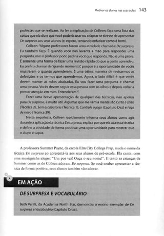 Motivar os alunos nas suas aulas l 43
profecias que se realizam. Ao ier a explicação de Colleen, faça uma lista das
coisas que ela diz e que você poderia usar ou adaptar setivessede apresentar
De surpresa aos seus alunos (e, espero, tentando enfatizar como é bom).
Colleen: "Alguns professores fazem uma atividade chamada: De surpresa,
Eu também faço. É quando você não levanta a mão para responder uma
pergunta, maso professor pode pedir avocê que responda. Nãoé uma prova.
É somente uma forma de fazer uma revisão rápida do que a gente aprendeu.
Eu prefiro chamar de "grande momento", porque é a oportunidade de vocês
mostrarem o quanto aprenderam. É uma ótima maneira de revisarmos as
definições e os termos que aprendemos. Agora, o lado difícil é que vocês
devem manter as mãos abaixadas. Eu vou fazer uma pergunta e chamar
uma pessoa. Vocêsdevem seguir essa pessoa com os olhos e depois voltar a
prestar atenção em mim. Entenderam?".
Fazer uma breve apresentação de qualquer das técnicas, não apenas
para Desurpreso, é muito útil. Algumas que me vêm à mente são Certo é cerro
{Técnica 2), Semescapatória(Técnica 1), Controle ojogo (Capítulo Dez) e Faça
de novo (Técnica 39).
Nesta sequência, Colleen rapidamente informa seus alunos como agir
durante aaplicação da técnica Desurpresa, explica por que ela usaessa técnica
e define a atividade de forma positiva: uma oportunidade para mostrar que
o aluno écapaz.
A professora Summer Payne, da escola Elm City College Prep, muda o nome da
técnica De surpresa ao apresentá-la aos seus alunos de pré-escola. Ela canta, com
uma musiquinha alegre: "Um por vez! Ouça o seu nome!". E tanto as crianças de
Summer como as de Colleen adoram De surpresa. Se você souber apresentar a téc-
nica de forma positiva, seus alunos também vão adorar.
EM AÇÃO
DE SURPRESA E VOCABULÁRIO
Beth Verilli, da Academia North Star, demonstra o ensino exemplar de De
surpresa e Vocabulário (Capítulo Onze).
 