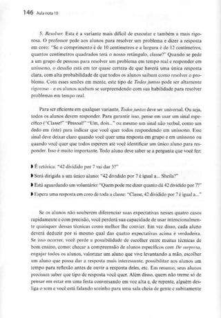 146 AuIa nota 10
5. Resolver: Esta é a variante mais difícil de executar e também a mais rigo-
rosa. O professor pede aos alunos para resolver um problema e dizer a resposta
em coro: "Se o comprimento é de 10 centímetros e a largura é de 12 centímetros,
quantos centímetros quadrados terá o nosso retângulo, classe?" Quando se pede
a um grupo de pessoas para resolver um problema em tempo real e responder em
uníssono, o desafio está em ter quase certeza de que haverá uma única resposta
clara, com alta probabilidade de que todos os alunos saibam como resolver o pro-
blema. Com esses senões em mente, este tipo de Todos juntos pode ser altamente
rigoroso - e os alunos acabam sesurpreendendo com sua habilidade para resolver
problemas em tempo real.
Para ser eficiente em qualquer variante, Todos juntos deve ser universal. Ou seja,
todos os alunos devem responder. Para garantir isso, pense em usar um sinal espe-
cífico ("Classe!" "Pessoal!" "Um, dois..." ou mesmo um sinal não verbal, como um
dedo em riste) para indicar que você quer todos respondendo em uníssono. Esse
sinal deve deixar claro quando você quer uma resposta em grupo e em uníssono ou
quando você quer que todos esperem até você identificar um único aluno para res-
ponder. Isso é muito importante. Todo aluno deve saber se a pergunta que vocêfez:
l É retórica: "42 dividido por 7 vai dar 5?"
> Será dirigida a um único aluno: "42 dividido por 7 é igual a... Sheila?"
> Está aguardando um voluntário: "Quem pode me dizer quanto dá 42 dividido por 7?"
l Espera uma resposta emcoro de toda a classe: "Classe, 42dividido por 7é igual a..."
Se os alunos não souberem diferenciar suas expectativas nesses quatro casos
rapidamente e com precisão, você perderá sua capacidade de usar intencionalmen-
te quaisquer dessas técnicas como melhor lhe convier. Em vez disso, cada aluno
deverá deduzir por si mesmo qual das quatro expectativas acima é verdadeira.
Se isso ocorrer, você perde a possibilidade de escolher entre muitas técnicas de
bom ensino, como: checar a compreensão de alunos específicos com De surpresa,
engajar todos os alunos, valorizar um aluno que vive levantando a mão, escolher
um aluno que possa dar a resposta mais interessante, possibilitar aos alunos um
tempo para reflexão antes de ouvir a resposta deles, etc. Em resumo, seus alunos
precisam saber que tipo de resposta você quer. Além disso, quem não treme só de
pensar em estar em uma festa conversando em voz alta e, de repente, alguém des-
liga o som e você está falando sozinho para uma sala cheia de gente e subitamente
 