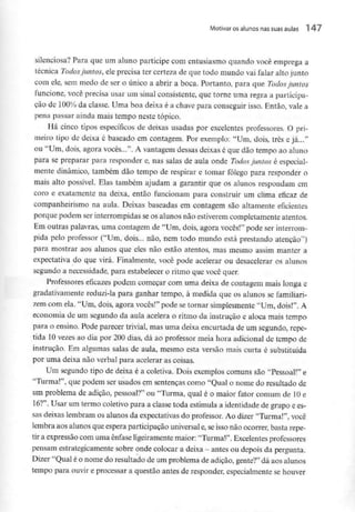 Motivar os alunos nas suas aulas l 47
silenciosa? Para que um aluno participe com entusiasmo quando você emprega a
técnica Todos juntos, ele precisa ter certeza de que todo mundo vai falar alto junto
com ele, sem medo de ser o único a abrir a boca. Portanto, para que Todos juntos
funcione, você precisa usar um sinal consistente, que torne uma regra a participa-
ção de 100% da classe. Uma boa deixa é a chave para conseguir isso. Então, vale a
pena passar ainda mais tempo neste tópico.
Há cinco tipos específicos de deixas usadas por excelentes professores. O pri-
meiro tipo de deixa é baseado em contagem. Por exemplo: "Um, dois, três e já..."
ou "Um, dois, agora vocês...". A vantagem dessas deixas é que dão tempo ao aluno
para se preparar para responder e, nas salas de aula onde Todos juntos é especial-
mente dinâmico, também dão tempo de respirar e tomar fôlego para responder o
mais alto possível. Elas também ajudam a garantir que os alunos respondam em
coro e exatamente na deixa, então funcionam para construir um clima eficaz de
companheirismo na aula. Deixas baseadas em contagem são altamente eficientes
porque podem ser interrompidas se os alunos não estiverem completamente atentos.
Em outras palavras, uma contagem de "Um, dois, agora vocês!" pode ser interrom-
pida pelo professor ("Um, dois... não, nem todo mundo está prestando atenção")
para mostrar aos alunos que eles não estão atentos, mas mesmo assim manter a
expectativa do que virá. Finalmente, você pode acelerar ou dcsacelerar os alunos
segundo a necessidade, para estabelecer o ritmo que você quer.
Professores eficazes podem começar com uma deixa de contagem mais longa c
gradativamente reduzi-la para ganhar tempo, à medida que os alunos se familiari-
zem com ela. "Um, dois, agora vocês!" pode se tornar simplesmente "Um, dois!". A
economia de um segundo da aula acelera o ritmo da instrução e aloca mais tempo
para o ensino. Pode parecer trivial, mas uma deixa encurtada de um segundo, repe-
tida 10vezes ao dia por 200 dias, dá ao professor meia hora adicional de tempo de
instrução. Em algumas salas de aula, mesmo esta versão mais curta é substituída
por uma deixa não verbal para acelerar as coisas.
Um segundo tipo de deixa é a coletiva. Dois exemplos comuns são "Pessoal!" e
"Turma!", que podem ser usados em sentenças como "Qual o nome do resultado de
um problema de adição, pessoal?" ou "Turma, qual é o maior fator comum de 10e
16?". Usar um termo coletivo para a classe toda estimula a identidade de grupo ees-
sas deixas lembram os alunos da expectativas do professor. Ao dizer "Turma!", você
lembra aos alunos que espera participação universal e, seisso não ocorrer, basta repe-
tir a expressão com uma ênfase ligeiramente maior: "Turma!". Excelentesprofessores
pensam estrategicamente sobre onde colocar a deixa -antes ou depois da pergunta.
Dizer "Qual é o nome do resultado de um problema de adição, gente?" dá aos alunos
tempo para ouvir e processar a questão antes de responder, especialmente se houver
 