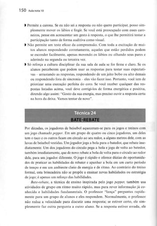 150 Aula nota10
l Permite a carona. Se eu não sei a resposta ou não quero participar, posso sim-
plesmente mover os lábios e fingir. Se você está preocupado com esses caro-
neiros, pense em acrescentar um gesto à resposta, o que lhe permitirá testar a
participação tanto de forma auditiva como visual.
l Não permite um teste eficaz da compreensão. Com toda a excitação de mui-
tos alunos respondendo corretamente, aqueles que estão perdidos podem
se esconder facilmente, apenas movendo os lábios ou olhando seus pares e
aderindo na segunda ou terceira vez.
l Só reforça a cultura disciplinar da sua sala de aula se for firme e claro. Se os
alunos perceberem que podem usar as respostas para testar suas expectati-
vas - arrastando as respostas, respondendo de umjeito bobo ou alto demais
ou respondendo fora de sincronia - eles vão fazer isso. Portanto, você temde
priorizar uma execução perfeita do coro. Se você receber qualquer das res-
postas listadas acima, você deve corrigi-los de forma energética e positiva,
dizendo algo assim: "Gosto da sua energia, mas preciso ouvir a resposta certa
na hora da deixa. Vamos tentar de novo".
Por décadas, os jogadores de beisebol aqueceram-se para os jogos e treinos com
um jogo chamado pepper. Em um grupo de quatro ou cinco jogadores, um deles
tem o taco e os outros ficam em círculo ao seu redor, a alguns metros dele, com as
luvas de beisebol vestidas. Um jogador joga a bola para o batedor, que rebate ime-
diatamente. Ura dos jogadores do círculo pega a bola e joga de volta ao batedor,
também imediatamente, que de novo rebate a bola de volta para o círculo ao redor
dele, para um jogador diferente. O jogo é rápido e oferece dúzias de oportunida-
des de praticar as habilidades de rebater e apanhar a bola em um curto período
de tempo e em um ambiente cheio de energia e de ritmo. Ao contrário do treino
formal, esta brincadeira não se propõe a ensinar novas habilidades ou estratégia
de jogo; é apenas um reforço das habilidades.
Bate-rebate, a técnica de ensino inspirada pelo jogo pepper, também usa
atividades de grupo em ritmo muito rápido, mas para rever informação já co-
nhecida e habilidades fundamentais. O professor "lança" perguntas rapida-
mente para um grupo de alunos e eles respondem. Normalmente, o professor
não reduz a velocidade para discutir uma resposta; se estiver certo, ele sim-
plesmente faz outra pergunta a outro aluno. Se a resposta estiver errada, ele
 
