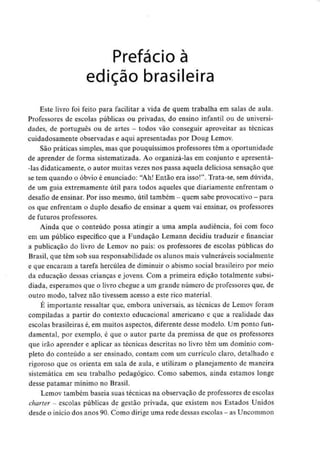 Prefácio à
edição brasileira
Este livro foi feito para facilitar a vida de quem trabalha em salas de aula.
Professores de escolas públicas ou privadas, do ensino infantil ou de universi-
dades, de português ou de artes - todos vão conseguir aproveitar as técnicas
cuidadosamente observadas e aqui apresentadas por Doug Lemov.
São práticas simples, mas que pouquíssimos professores têm a oportunidade
de aprender de forma sistematizada. Ao organizá-las em conjunto e apresentá-
-las didaticamente, o autor muitas vezes nos passa aquela deliciosa sensação que
se tem quando o óbvio é enunciado: "Ah! Então era isso!". Trata-se, sem dúvida,
de um guia extremamente útil para todos aqueles que diariamente enfrentam o
desafio de ensinar. Por isso mesmo, útil também - quem sabe provocativo -para
os que enfrentam o duplo desafio de ensinar a quem vai ensinar, os professores
de futuros professores.
Ainda que o conteúdo possa atingir a uma ampla audiência, foi com foco
em um público específico que a Fundação Lemann decidiu traduzir e financiar
a publicação do livro de Lemov no país: os professores de escolas públicas do
Brasil, que têm sob sua responsabilidade os alunos mais vulneráveis socialmente
e que encaram a tarefa hercúlea de diminuir o abismo social brasileiro por meio
da educação dessas crianças e jovens. Com a primeira edição totalmente subsi-
diada, esperamos que o livro chegue a um grande número de professores que, de
outro modo, talvez não tivessem acesso a este rico material.
E importante ressaltar que, embora universais, as técnicas de Lemov foram
compiladas a partir do contexto educacional americano e que a realidade das
escolas brasileiras é, em muitos aspectos, diferente desse modelo. Um ponto fun-
damental, por exemplo, é que o autor parte da premissa de que os professores
que irão aprender e aplicar as técnicas descritas no livro têm um domínio com-
pleto do conteúdo a ser ensinado, contam com um currículo claro, detalhado e
rigoroso que os orienta em sala de aula, e utilizam o planejamento de maneira
sistemática em seu trabalho pedagógico. Como sabemos, ainda estamos ionge
desse patamar mínimo no Brasil.
Lemov também baseia suas técnicas na observação de professores de escolas
charter - escolas públicas de gestão privada, que existem nos Estados Unidos
desde o início dos anos 90.Como dirige uma rede dessas escolas - as Uncommon
 