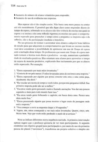 154 Aula nota10
l Aumento do número de alunos voluntários para responder,
l Aumento do uso de evidências nas respostas.
Mas esperar não é tão simples assim. Não basta uma mera pausa ou contar
até três mentalmente. É possível que não fique claro como responder diante do
tempo de espera, sobretudo se os alunosnão têm vivência de escolas nas quais se
espera e se ensina a eles uma reflexão rigorosa ou escolas nas quais o comporta-
mento esperado para preencher o tempo entre a pergunta e a resposta seja o da
reflexão, não o da participação imediata eimpulsiva.
No seu processo de treinar e acostumar seus alunos a adquirir bons hábitos
de estudo para que adquiram os comportamentos que levam ao sucesso escolar,
você deve considerar a possibilidade de aprimorar seu uso de Tempo de espera
com a narração desse tempo. Os professores que usam este Tempo de espera nar-
rado tornam a técnica mais direta e produtiva - ou seja, aumentam a probabili-
dade de resultados positivos. Eles orientam seus alunos para aproveitar o tempo
de espera de maneira produtiva, explicando-lhes tacitamente por que os alunos
estão esperando. Por exemplo:
1. "Estou esperando por mais mãos levantadas."
2. "Gostaria de ver pelo menos 15 mãos levantadas antes de ouvirmosuma resposta."
3. "Estou esperando por alguém que possa conectar esta cena a uma outra peça,
idealmente MacBeth."
4. "Eu vou dar um monte de tempo a vocês todos, porque esta pergunta é difícil. Sua
primeira resposta pode não ser a melhor."
5. "Eu estou vendo gentepensando muito e fazendo anotações. Vou dar uns poucos
segundos a mais para todo mundo fazer isso."
6. "Eu estou vendo gente folheando o capítulo, em busca desta cena. Parece uma
ideia muito boa."
7. "Estou procurando alguém que possa mostrar o lugar exato da passagem onde
está a resposta."
8. "Vou começar a ouvir as respostas daqui a 10 segundos."
9. "Agora, sim, estou começando a ver mais mãos levantadas. Quatro, cinco, sete.
Muito bem. Vejo que vocês estão perdendo o medo de se arriscar."
Note as ênfases diferentesnesta sequência narrada. A primeira intervenção
apenas sugere que o professor gostaria de ver mais participantes. A segunda
estabelece um objetivo grupai para participação e, por meio do uso da primeira
pessoa do plural ("ouvirmos"), transforma em projeto coletivo o simples ato
 