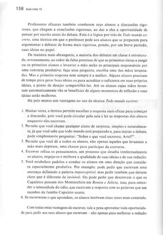 158 Aula nota10
Professores eficazes também conduzem seus alunos a discussões rigo-
rosas, que chegam a conclusões rigorosas, ao dar a eles a oportunidade de
pensar por escrito antes do debate. Esta é a lógica por trás de Todo mundo es-
creve, uma técnica em que o professor pede aos alunos que se preparem para
argumentar e debater de forma mais rigorosa, pondo, por um breve período,
suas ideias no papel.
De maneira mais abrangente, a maioria dos debates em classe é estrutura-
da, erroneamente, ao redor da falsa premissa de que as primeirasideias a surgir
ou os primeiros alunos a levantar a mão serão os principais responsáveis por
uma conversa produtiva: faça uma pergunta, escolha uma das mãos levanta-
das. Mas a primeira resposta nem sempre é a melhor. Alguns alunos precisam
de tempo para gerar boas ideias ou para acreditar o suficiente em suas próprias
ideias, a ponto de desejar compartilhá-las. Até os alunos cujas mãos levan-
tam automaticamente vão se beneficiar de alguns momentos de reflexão e suas
ideias serão melhores.
Há pelo menos seis vantagens no uso da técnica Todo mundo escreve:
1. Muitas vezes, a técnica permite escolher a resposta mais eficaz para começar
a discussão, pois você pode circular pela sala e ler as respostas dos alunos
enquanto eles escrevem.
1, Permite que você chame qualquer aluno de surpresa, simples e naturalmen-
te, já que você sabe que todo mundo está preparado e, para iniciar o debate,
pode simplesmenteperguntar: "Sobre o que você escreveu, Ariel?".
3. Permite que você dê a todos os alunos, não apenas àqueles que levantam a
mão mais depressa, uma chance para participar da conversa.
4. Escrever refina os pensamentos, um processo que desafia intelectualmente
os alunos, engaja-os e melhora a qualidade de suas ideias e de sua redação.
5. Você estabelece padrões e conduz os alunos em uma direção que conside-
ra especialmente produtiva. Por exemplo: pode pedir que escrevam uma
sentença definindo a palavra imperceptível, mas pedir também que deixem
claro que é diferente de invisível. Ou pode pedir que descrevam o que os
Capuletos pensam dos Montecchios em Romeu e Julieta, mas, para enten-
der a intensidade do ódio, que escrevam a resposta com as palavras que um
membro da família Capuleto usaria.
6. Se escreverem o que aprendem, os alunos lembram duas vezes maisconteúdo.
Com todas estas vantagensdo escrever, vale a pena aproveitar toda oportunida-
de para pedir aos seus alunos que escrevam - não apenas para melhorar a redação
 