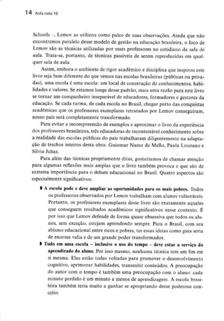 14 Aula nota10
Schools -, Lemov as utilizou como palco de suas observações. Ainda que não
encontremos paralelo desse modelo de gestão na educação brasileira, o foco de
Lemov são as técnicas utilizadas por esses professores no cotidiano da sala de
aula. Trata-se, portanto, de técnicas passíveis de serem reproduzidas em qual-
quer sala de aula.
Assim, embora o ambiente de rigor académico e disciplina que inspirou este
livro seja bem diferente do que vemos nas escolas brasileiras (públicas ou priva-
das), uma escola é uma escola: um local de construção de conhecimentos, habi-
lidades e valores. Se estamos longe desse padrão, mais uma razão para este livro
se tornar um companheiro inseparável de educadores, formadores e gestores da
educação. Se cada turma, de cada escola no Brasil, chegar perto das conquistas
académicas que os professores exemplares retratados por Lemov conseguiram,
nosso país será completamente transformado.
Para evitar a incompreensão de exemplos e aproximar o livro da experiência
dos professores brasileiros, três educadoras de incontestável conhecimento sobre
a realidade das escolas públicas do país trabalharam diligentemente na adapta-
ção de trechos inteiros desta obra: Guiomar Namo de Mello, Paula Louzano e
Silvia Juhas.
Para além das técnicas propriamente ditas, gostaríamos de chamar atenção
para algumas reflexões mais amplas que o livro também provoca e que são de
extrema importância para o debate educacional no Brasil. Quatro aspectos são
especialmente significativos:
l A escola pode e deve ampliar as oportunidades para os mais pobres. Todos
os professores observados por Lemov trabalham com alunos vulneráveis.
Portanto, os professores exemplares deste livro são exatamente aqueles
que conseguem resultados académicos significativos nesse contexto. É
por isso que Lemov defende de forma quase obsessiva que todos os alu-
nos, sem exceção, estejam aprendendo sempre. Para o Brasil, com seu
abismo educacional entre ricos e pobres, ter essas ideias como guia seria
de enorme valia e de um grande poder transformador.
l Tudo em umaescola - inclusive o uso do tempo - deve estar a serviço do
aprendizado do aluno. Por isso mesmo, nenhuma técnica tem um fim em
si mesma. Elas estão todas voltadas para promover o desenvolvimento
cognitivo, aprimorar habilidades, transmitir conteúdos. A preocupação
do autor com o tempo é também uma preocupação com o aluno: cada
minuto perdido é um minuto a menos de aprendizagem. A escola brasi-
leira também teria muito a ganhar se apropriando desse poderoso con-
ceito.
 