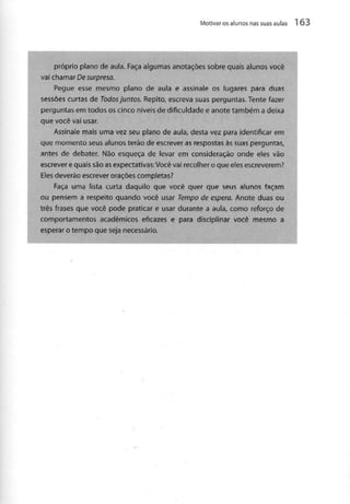 Motivar osalunos nas suas aulas 1 63
próprio plano de aula. Faça algumas anotações sobre quais alunos você
vai chamar De surpresa.
Pegue esse mesmo plano de aula e assinale os lugares para duas
sessões curtas de Todos juntos. Repito, escreva suas perguntas. Tente fazer
perguntas em todos os cinco níveis de dificuldade e anote também a deixa
que você vai usar.
Assinale mais uma vez seu plano de aula, desta vez para identificar em
que momento seus alunos terão de escrever as respostas às suas perguntas,
antes de debater. Não esqueça de ievar em consideração onde eles vão
escrever e quais são asexpectativas: Você vai recolher o que eles escreverem?
Eles deverão escrever orações completas?
Faça uma lista curta daquilo que você quer que seus alunos façam
ou pensem a respeito quando você usar Tempo de espera. Anote duas ou
três frases que você pode praticar e usar durante a aula, como reforço de
comportamentos académicos eficazes e para disciplinar você mesmo a
esperar o tempo que seja necessário.
 