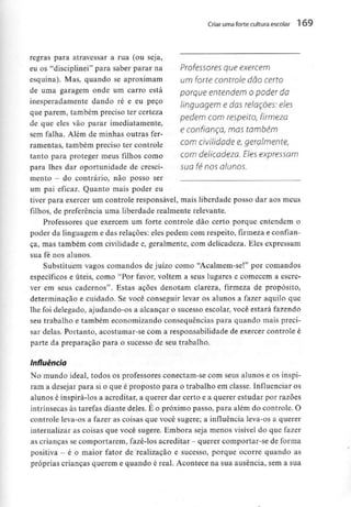 Criar uma forte cultura escolar 1 69
regras para atravessar a rua (ou seja,
eu os "disciplinei" para saber parar na Professores que exercem
esquina). Mas, quando se aproximam Um forte controle dão certo
de uma garagem onde um carro está porque entendem Opodei da
inesperadamente dando ré e eu peço iinguag€m e das relações: eles
que parem, também preciso ter certeza ,.
pedem com respeito, firmeza
de que eles vão parar imediatamente,
f ,, A , - f e confiança, mas também
sem falha. Alem de minhas outras fer-
ramentas, também preciso ter controle com CMUdaqe Q, geralmente,
tanto para proteger meus filhos como com delicadeza. Eles expressam
para lhes dar oportunidade de cresci- sua fé nos alunos.
mento - do contrário, não posso ser .
um pai eficaz. Quanto mais poder eu
tiver para exercer um controle responsável, mais liberdade posso dar aos meus
filhos, de preferência uma liberdade realmente relevante.
Professores que exercem um forte controle dão certo porque entendem o
poder da linguagem e das relações: eles pedem com respeito, firmeza e confian-
ça, mas também com civilidade e, geralmente, com delicadeza. Eles expressam
sua fé nos alunos.
Substituem vagos comandos de juízo como "Acalmem-se!" por comandos
específicos e úteis, como "Por favor, voltem a seus lugares e comecem a escre-
ver em seus cadernos". Estas ações denotam clareza, firmeza de propósito,
determinação e cuidado. Se você conseguir levar os alunos a fazer aquilo que
lhe foi delegado, ajudando-os a alcançar o sucesso escolar, você estará fazendo
seu trabalho e também economizando consequências para quando mais preci-
sar delas. Portanto, acostumar-se corn a responsabilidade de exercer controle é
parte da preparação para o sucesso de seu trabalho.
Influência
No mundo ideal, todos os professores conectam-se com seus alunos e os inspi-
ram a desejar para si o que é proposto para o trabalho em classe. Influenciar os
alunos é inspirá-los a acreditar, a querer dar certo e a querer estudar por razões
intrínsecas às tarefas diante deles. É o próximo passo, para além do controle. O
controle leva-os a fazer as coisas que você sugere; a influência leva-os a querer
internalizar as coisas que você sugere. Embora seja menos visível do que fazer
as crianças secomportarem, fazê-los acreditar - querer comportar-se de forma
positiva - é o maior fator de realização e sucesso, porque ocorre quando as
próprias crianças querem e quando é real. Acontece na sua ausência, sem a sua
 
