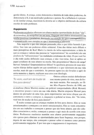 170 Aula nota10
gestão direta. A crença, como demonstra a história de toda ideia poderosa, da
democracia à fé, é um motivador poderoso e perene. Se a influência é o proces-
so de instilar crença, maximizá-la deveria ser o objetivo deliberado da cultura
escolar de todo professor.
Engajamento
Professores excelentes oferecem aos alunos muitas oportunidades de dizer "sim",
de se envolver,de mergulhar em um tema. Engajam seus alunos intensamente em
tarefas positivas e produtivas, desviando sua atenção do que écontraproducente
e concentrando suas energias no que é interessante e relevante.
Não importa o que eles estejam pensando, mas o que estão fazendo é po-
sitivo. Isso tem um poderoso efeito colateral. Urna das ideias mais difíceis e
mais perceptivas de Karl Marx é a teoria da infra-superestrutura: a ideia de
que as crenças e valores das pessoas (a "superestrutura" da sociedade) são um
produto da "infraestrutura" fas realidades cotidianas da vida). O que você faz
o dia todo acaba definindo suas crenças, e não vice-versa. Isso se aplica ao
papel cotidiano de seus alunos na escola. São proprietários? Burros de carga?
Servos? Artesãos? Empreendedores felizes? A aparência prosaica de suas inte-
rações diárias define aquilo em que acreditam e o que valorizam em sua vida
escolar, mais do que o contrário. As pessoas agem (ou são levadas a agir) de
certa maneira e, depois, explicam seus atos com ideologia.
Outros críticos sociais defenderam
"ÀS vezes, você tem de mudar de esse mesmo ponto de vista, mas de for-
foro paro dentro!" ma mais sucinta. Por exemplo, no fil-
me Meu Pequeno Paraíso, de 1990, um
ex-mafioso (Steve Martin) ensina um policial comportadinho (Rick Morani)
a encontrar prazer e verve em sua vida diária. Martin empurra Morani para
dentro do provador de uma loja, para experimentar um terno chique que ele
convenceu o outro a comprar, e, enquanto o policial se troca, diz: "Às vezes,
você tem de mudar de fora para dentro!".
É muito comum que as crianças mudem de fora para dentro. Eles se vêem
entusiasmados e começam a se sentir entusiasmados. Eles se vêem concentra-
dos em seu trabalho e começam a pensar que são bons alunos, que são cida-
dãos conscientes e, então, começam a pensar e agir mais de acordo com essas
ideias. Professores excelentes mantêm seus alunos positivamente engajados
não apenas para eliminar as oportunidades para fazer bagunça, mas porque,
depois de um tempo, eles começam a pensar sobre si mesmos como pessoas
positivamente engajadas. É por isso que o engajamento é importante.
 
