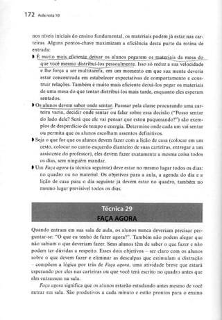 172 Aula nota10
nos níveis iniciais do ensino fundamental, os materiais podem já estar nas car-
teiras. Alguns pontos-chave maximizam a eficiência desta parte da rotina de
entrada:
> Éj:aujj£jmajjL£f^^ pegarem ^jnalerjais da mesa do
que você mesmo distribui-los pessoalmente. Isso só reduz a sua velocidade
e lhe força a ser multitarefa, em um momento em que sua mente deveria
estar concentrada em estabelecer expectativas de comportamento e cons-
truir relações. Também é muito mais eficiente deixá-los pegar os materiais
de uma mesa do que tentar distribuí-los mais tarde, enquanto eles esperam
sentados.
l Osalunos devem saber onde sentar. Passear pela classe procurando uma car-
teira vazia, decidir onde sentar ou falar sobre essa decisão ("Posso sentar
do lado dele? Será que ele vai pensar que estou paquerando?") são exem-
plos de desperdício de tempo e energia. Determine onde cada um vai sentar
ou permita que os alunos escolham assentosdefinitivos.
l Seja o que for que os alunos devem fazer com a lição de casa (colocar em um
cesto, colocar no canto esquerdo dianteiro de suas carteiras, entregar a um
assistente do professor), eles devem fazer exatamente a mesma coisa todos
os dias, sem ninguém mandar.
> Um Faça agora (a técnica seguinte) deve estar no mesmo lugar todos os dias:
no quadro ou no material. Os objetivos para a aula, a agenda do dia e a
lição de casa para o dia seguinte já devem estar no quadro, também no
mesmo lugar previsível todos os dias.
FAÇA AGORA
Quando entram em sua sala de aula, os alunos nunca deveriam precisar per-
guntar-se: "O que eu tenho de fazer agora?". Também não podem alegar que
não sabiam o que deveriam fazer. Seus alunos têm de saber o que fazer e não
podem ter dúvidas a respeito. Esses dois objetivos - ser claro com os alunos
sobre o que devem fazer e eliminar as desculpas que estimulam a distração
- compõem a lógica por trás de Faça agora, uma atividade breve que estará
esperando por eles nas carteiras ou que você terá escrito no quadro antes que
eles entrassem na sala.
Faça agora significa que os alunos estarão estudando antes mesmo de você
entrar em sala. São produtivos a cada minuto e estão prontos para o ensino
 