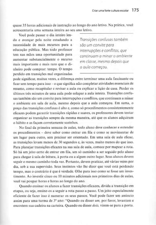 Criar uma forte cultura escolar 1 75
quase 35horas adicionais de instrução ao longo do ano letivo. Na prática, você
acrescentaria uma semana inteira ao seu ano letivo.
Você pode passar o dia inteiro len-
do e avançar pela noite estudando a Transições confusos tombem
necessidade de mais recursos para a SOO um convite para
educação pública. Mas todo professor inteííUDÇÕes e conflitos Que
tem nas mãos umaoportunidade para contmuam a minar o ambiente
aumentar substancialmente o recurso
em classe, mesmo depois que
mais importante e mais raro que o di-
j s . Q au/a começou.
nneiro pode comprar: tempo. O tempo
perdido em transições mal organizadas
pode significar, muitas vezes, a diferença entre terminar uma aula fascinante ou
ficarsem tempo para isso - o que significa não completar atividadesessenciaisde
resumo, como recapitular e revisar a aula ou explicar a lição de casa. Perder os
últimos três minutos de uma aula pode solapar a aula inteira. Transições confu-
sas também são um convite para interrupções e conflitos, que continuam a minar
o ambiente em sala de aula, mesmo depois que a aula começou. Em suma, o
preço das transições confusas é alto e, como só procedimentos consistentemente
eficazes podem garantir transições rápidas e suaves, os professores devem tentar
organizar as transições sempre da mesma maneira, até que os alunos adquiram
o hábito e as façam corretamente sozinhos.
No final da primeira semana de aulas, todo aluno deve conhecer e entender
os procedimentos - deve saber como entrar em fila e como se movimentar de
um lugar para outro, sem precisar ser orientado. Em uma sala de aula eficaz,
as transições levam menos de 30 segundos e, às vezes, muito menos do que isso.
Para planejar transições eficazes na sua sala de aula, comece por mapear a rota.
Só há um jeito certo de entrar em fila, um só caminho a ser seguido pelo aluno
para chegar à sala de leitura, à porta ou a algum outro lugar. Seus alunos devem
seguir o mesmo caminho toda vez. Portanto, devem praticar, até várias vezes por
dia, sob a sua supervisão. Seus instintos vão lhe dizer que você está perdendo
tempo, mas o contrário é que é verdade. Olhe para isso como se fosse um inves-
timento. Ao investir cinco ou 10minutos adicionais nos primeiros dias de aulas,
você vai poupar horas e horas ao longo do ano.
Quando ensinar os alunos a fazer transições eficazes, divida a transição em
etapas, ou seja, ensine-os a seguir a rota passo a passo. Um jeito especialmente
eficiente de fazer isso é numerar os seus passos. Você pode fazer um anúncio
assim para uma turma de 3° ano:"Quando eu disser um, por favor, levantem e
encostem sua cadeira na carteira. Quando eu disser dois, virem-se para a porta.
 