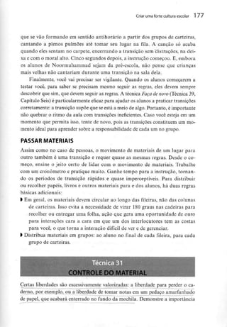 Criar uma forte cultura escolar 1 77
que se vão formando em sentido antihorário a partir dos grupos de carteiras,
cantando a plenos pulmões até tomar seu lugar na fila. A canção só acaba
quando eles sentam no carpete, encerrando a transição sem Uistracões, na dei-
xa e com o moral alto. Cinco segundos depois, a instrução começou. E, embora
os alunos de Noormuhammad sejam da pré-escola, não pense que crianças
mais velhas não cantariam durante uma transição na sala dela.
Finalmente, você vai precisar ser vigilante. Quando os alunos começarem a
testar você, para saber se precisam mesmo seguir as regras, eles devem sempre
descobrir que sim, que devem seguir as regras. A técnica Faça de novo (Técnica 39,
Capítulo Seis) é particularmenteeficaz para ajudar os alunos a praticar transições
corretamente: a transição supõe que se está a meio de algo. Portanto, é importante
não quebrar o ritmo da aula com transições ineficientes. Caso você esteja em um
momento que permita isso, tente de novo, pois as transições constituem um mo-
mento ideal para aprender sobre a responsabilidade de cada um no grupo.
PASSAR MATERIAIS
Assim como no caso de pessoas, o movimento de materiais de um lugar para
outro também é uma transição e requer quase as mesmas regras. Desde o co-
meço, ensine o jeito certo de lidar com o movimento de materiais. Trabalhe
com um cronometro e pratique muito. Ganhe tempo para a instrução, tornan-
do os períodos de transição rápidos e quase imperceptíveis. Para distribuir
ou recolher papéis, livros e outros materiais para e dos alunos, há duas regras
básicas adicionais:
l Em geral, os materiais devem circular ao longo das fileiras, não das colunas
de carteiras. Isso evita a necessidade de virar 180 graus nas cadeiras para
recolher ou entregar uma folha, ação que gera uma oportunidade de ouro
para interações cara a cara em que um dos interlocutores tem as costas
para você, o que torna a interação difícil de ver e de gerenciar.
l Distribua materiais em grupos: ao aluno no finai de cada fileira, para cada
grupo de carteiras.
CONTROLE DO MAT
Certas liberdades são excessivamente valorizadas: a liberdade para perder o ca-
derno, por exemplo, ou a liberdade de tomar notas em um pedaço amarfanhado
de papel, que acabará enterrado no fundo da mochila. Demonstre a importância
 