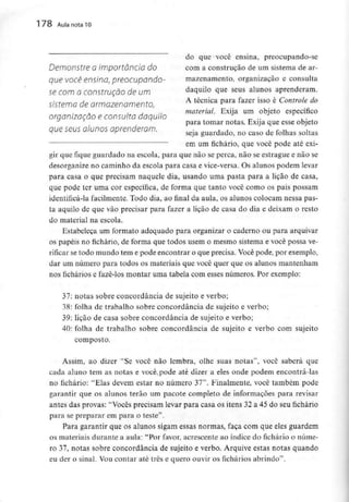 178 Aula nota l O
do que você ensina, preocupando-se
Demonstre Oimportância do com a construção de um sistema de ar-
que VOCê ensina, preocupando- mazenamento, organização e consulta
se com a construção de um daquilo que seus alunos aprenderam.
sistema dearmazenamento, A técnica para fazer isso é Controle do
material. Exiia um obieto específico
organização e consulta daquilo
para tomar notas. Exija que esse objeto
que seus alunos aprenderam. • , f ,,
seja guardado, no caso de folhas soltas
em um fichário, que você pode atéexi-
gir que fique guardado na escola, para que não se perca, não se estrague e não se
desorganize no caminho da escola para casa e vice-versa.Os alunos podem levar
para casa o que precisam naquele dia,usando uma pasta para a lição de casa,
que pode ter uma cor específica, de forma que tanto você como os pais possam
identificá-la facilmente. Todo dia, ao final da aula, os alunos colocam nessapas-
ta aquilo de que vão precisar para fazer a lição de casa do dia e deixam o resto
do material na escola.
Estabeleça um formato adequado para organizar o caderno ou para arquivar
os papéis no fichário, de forma que todos usem o mesmo sistema e você possa ve-
rificar setodo mundo tem e pode encontrar o que precisa. Vocêpode, por exemplo,
dar um número para todos os materiais que você quer que os alunos mantenham
nos fichários e fazê-los montar uma tabela com esses números. Por exemplo:
37: notas sobre concordância de sujeito e verbo;
38: folha de trabalho sobre concordância de sujeito e verbo;
39: lição de casa sobre concordância de sujeito e verbo;
40: folha de trabalho sobre concordância de sujeito e verbo com sujeito
composto.
Assim, ao dizer "Se você não lembra, olhe suas notas", você saberá que
cada aluno tem as notas e você^pode até dizer a eles onde podem encontrá-las
no fichário: "Elas devem estar no número 37".Finalmente, você também pode
garantir que os alunos terão um pacote completo de informações para revisar
antes das provas: "Vocês precisam levar para casa os itens 32 a 45 do seu fichário
para se preparar em para o teste".
Para garantir que os alunos sigam essas normas, faça com que eles guardem
os materiaisdurante a aula: "Porfavor, acrescente ao índice do fichário o núme-
ro 37, notas sobre concordância de sujeito e verbo. Arquive estas notas quando
eu der o sinal. Vou contar até três e quero ouvir os fichários abrindo".
 