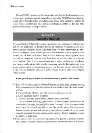 180 Aula nota10
Como POSSO é uma parte tão essencial da sala de aula de alto desempenho,
procure criar sinais não verbais para reforçar e corrigir POSSO sem interromper
o que estiver fazendo: mãos cruzadas na sua frente para lembrar os alunos de
sentar direito; apontar seus olhos com dois dedos para lembrá-los de olhar para
quem está falando; e assim por diante.
EM SUAS MARCAS
Nenhum técnico de futebol do mundo permitiria que um jogador entrasse em
campo sem caneleiras ou de ténis, em vez de chuteiras. Ninguém ganha uma
corrida se não estiver na linha de partida, com seus ténis amarrados, no mo-
mento da largada. Você deveria pensar assim também sobre o aprendizado
em sua sala de au!a: todo aluno deve iniciar a aula com livros e papéis sobre
a carteira e caneta ou lápis na mão. Esta deve ser a expectativa em todas as
salas, todos os dias. Um técnico não começa o treino pedindo aos jogadores
que calcem as chuteiras; todo mundo já aparece calçado. Portanto, não peça
a seus alunos que se preparem para a aula. Use Em suas marcas para mostrar
a eles como se preparar antes de a aula começar e espere deles que o façam
todos os dias.
Como garantir que os alunosestejamem suas marcas quando a aula começa
l. Seia_explícito sobre o que os alunos devem ter em mãos para começar a aula.
Faça uma pequena e finita lista (menos de cinco coisas), que não muda nunca:
a. Papel
b. Carteira limpa (de tudo que não seja necessário para a aula)
c. Lápis apontado e sobre a carteira
d. Lição de casa (no canto direito superior da sua carteira)
Na Academia North Star, em Newark, o diretor Jamey Verilli chama as
x.
carteiras de "estações de trabalho.'^ou só de "estações". Elas são organizadas
como parte da rotina de entrada em sala. Na parede, há um diagrama, mos-
trando como os materiais devem ser organizados na estação: livros no canto
superior esquerdo, lição de casa no canto superior direito, papel em branco
no centro. E nada mais.
1. Estabeleça um limite no tempo. Seja específico sobre quando os alunos devem ter
tudo pronto. Se você não for claro, seus esforços para responsabilizar os alunos
 