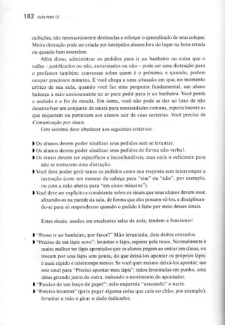 182 Aula nota10
exibições, não necessariamente destinadas a reforçar o aprendizado de seus colegas.
Muita distração pode ser criada por intrépidos alunos fora do lugar na hora errada
ou quando bementendem.
Além disso, administrar os pedidos para ir ao banheiro ou coisa que o
valha -justificados ou não, autorizados ou não - pode seruma distração para
o professor também; conversas sobre quem é o próximo, e quando, podem
ocupar preciosos minutos. E você chega a uma situação em que, no momento
crítico de sua aula, quando você faz uma pergunta fundamental, um aluno
balança a mão ansiosamente no ar para pedir para ir ao banheiro. Você perde
0 embalo e o fio da meada. Em suma, você não pode se dar ao luxo de não
desenvolver um conjunto de sinais para necessidades comuns, especialmente as
que requerem ou permitem aos alunos sair de suas carteiras. Você precisa de
Comunicação por sinais.
Este sistema deve obedecer aos seguintes critérios:
> Os alunos devem poder sinalizar seus pedidos sem selevantar.
1Os alunos devem poder sinalizar seus pedidos de forma não verbal.
l Os sinais devem ser específicos e inconfundíveis, mas sutis o suficiente para
não se tornarem uma distração.
l Você deve poder gerir tanto os pedidos como sua resposta sem interromper a
instrução (com um menear da cabeça para "sim" ou "não", por exemplo,
ou com a mão aberta para "em cinco minutos").
) Você deve ser explícito e consistente sobre os sinais que seus alunos devem usar,
afixando-os na parede da sala, de forma que eles possam vê-los, e disciplinan-
do-se para só responderem quando o pedido é feito por meio desses sinais.
Estes sinais, usados em excelentes salas de aula, tendem a funcionar:
l "Posso ir ao banheiro, por favor?" Mão levantada, dois dedos cruzados.
> "Preciso de um lápis novo": levantar o lápis, esperar pela troca. Normalmente é
muito melhor ter lápis apontados que os alunos pegam ao entrar em classe, ou
trocam por seus lápis sem ponta, do que deixá-los apontar os próprios lápis;
é mais rápido e interrompe menos. Se você quer mesmo deixá-losapontar, use
este sinal para "Preciso apontar meu lápis": mãos levantadas em punho, uma
delas girando junto da outra, imitando o movimento do apontador.
> "Preciso de um lenço de papel": mão esquerda "assoando" o nariz.
l "Preciso levantar" (para pegar alguma coisa que caiu no chão, por exemplo):
levantar a mão e girar o dedo indicador.
 
