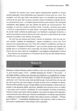 Criar umaforte cultura escolar 183
Também faz sentido criar certas regras estabelecendo quando os alunos
podem demandar certas liberdades que requerem Comunicação por sinais. Por
exemplo, você não quer lidar com pedidos para ir ao banheiro em momentos
críticos de sua aula. Em vez disso, permita visitas ao banheiro somente em cer-
tos momentos da aula - os últimos quinze minutos, por exemplo. Ou você pode
estabelecer uma ligação com seu sistema de gestão de comportamento. Por
exemplo, se você usa cartões coloridos (verde, vermelho, amarelo) para saber
o nível de comportamento de cada aluno, você pode oferecer aos portadores
de cartão verde o direito de pedir para ir ao banheiro a qualquer momento, a
partir dos primeiros quinze minutos de aula, enquanto os portadores de cartão
amarelo só podem ir nos últimos 10 minutos.
Se você usa um sistema que limita o acesso ao banheiro, você vai com cer-
teza receber "pedidos de emergência", alguns verdadeiros, outros não. Você
precisa estar preparado para isso. Urna boa solução é estabelecer um sinal se-
parado para "emergência de banheiro", que os alunos podem usar quando um
pedido para ir ao banheiro não é aprovado. Os alunos teriam de "comprar" o
direito de usar esses sinais de "emergência" com alguma compensação razoável
- 20problemas de matemática ou 10minutos de serviço em sala (limpar mesas,
recolher lixo), por exemplo.
Sistemas e rotinas eficientes podem também tornar sua sala de aula mais produti-
va, pois atraem elogios. Vivas! - também chamado de "Grite!" e "Pra cima!" - é
um elqgio^público a alunos que demonstram excelência ou exemplificam virtudes.
Todo mundo reage a um bom elogio, ao ulular de um grupo em seu favor ou tor-
cendo por você. Uma das coisas mais produtivas que você pode fazer em sua sala
de aula é garantir que esses elogios ocorram na hora certa e inspirem os alunos.
Não há melhor prémio do que o elogio público da classe quando o aluno tenta res-
ponder a uma pergunta difícil, persevera, identifica seus próprios erros ou explica
a seus pares como resolver o problema. Se você conseguir, de forma consistente,
treinar os alunos para fazer sonoros elogios a seus pares em apenas dois segundos,
você construirá uma cultura que valoriza as realizações e os esforços semsacrificar
a ordem ou o tempo dedicado a tarefas. Seus alunos ouvem o comando - "Palmas
para o Pedro!" - e respondem imediatamente e em uníssono: todos os alunos ba-
tem palmas rapidamente e todo mundo volta a aprender.
 