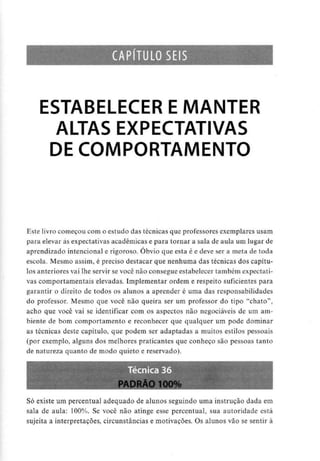CAPÍTULO SEIS
ESTABELECER E MANTER
ALTAS EXPECTATIVAS
DE COMPORTAMENTO
Este livro começou com o estudo das técnicas que professores exemplares usam
para elevar às expectativas académicas e para tornar a sala de aula um lugar de
aprendizado intencional e rigoroso. Óbvio que esta é e deve ser a meta de toda
escola. Mesmo assim, é preciso destacar que nenhuma das técnicas dos capítu-
los anterioresvai lhe servir se você não consegue estabelecer também expectati-
vas comportamentais elevadas. Implementar ordem e respeito suficientes para
garantir o direito de todos os alunos a aprender é uma das responsabilidades
do professor. Mesmo que você não queira ser um professor do tipo "chato",
acho que você vai se identificar com os aspectos não negociáveis de um am-
biente de bom comportamento e reconhecer que qualquer um pode dominar
as técnicas deste capítulo, que podem ser adaptadas a muitos estilos pessoais
(por exemplo, alguns dos melhores praticantes que conheço são pessoas tanto
de natureza quanto de modo quieto e reservado).
Só existe um percentual adequado de alunos seguindo uma instrução dada em
sala de aula: 100%. Se você não atinge esse percentual, sua autoridade está
sujeita a interpretações, circunstâncias e motivações. Os alunos vão se sentir à
 