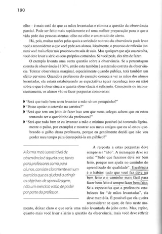 190
olho - é mais sutil do que as mãos levantadas e elimina a questão da observância
parcial. Pode ser feito mais rapidamente e é uma melhor preparação para o que a
vida pede das pessoas atentas: olho no olho e um estado de alerta.
Há, pois, muitas razões pelas quais a seriedade no trato da observância pode levar
você a reconsiderar o que você pede aos alunos. Idealmente, o processo de reflexão tor-
nará você mais eficaz nos processos em sala de aula. Mas qualquer que seja sua escolha,
você deve levar a sério os seus próprios comandos. Se você pede, eles têm de fazer.
O exemplo levanta uma outra questão sobre a observância. Se a percentagem
correta de observância é 100%, então esta também é a extensão correta da observân-
cia. Tolerar observância marginal, especialmente quando pública, terá também um
efeito perverso. Quando a professora do exemplo começa a ver as mãos dos alunos
levantadas, ela estará estabelecendo as expectativas (quer reconheça isso ou não)
sobre o que é observância e quanta observância é suficiente. Consciente ou incons-
cientemente, os alunos vão se fazer perguntas como estas:
l "Será que tudo bem seeu levantar a mão só um pouquinho?"
ft"Posso apoiar o cotovelo na carteira?"
l "Será que tem um jeito de fazer isso sem que meus colegas achem que eu estou
tentando ser o queridinhoda professora?"
) "Será que tudo bem se eu levantar a mão o mínimo possível (só torcendo ligeira-
mente o pulso, por exemplo) e mostrar aos meus amigos que eu só estou que-
brando o galho dessa professora, porque eu gentilmente decidi que não vou
perder meu tempo para desrespeitá-la em público?"
A resposta a estas perguntas deve
A forma móis sustentável de sempre ser "não". A mensagem deve ser
observância é aquela que, tonto esta: "Tudo que fazemos deve ser bem
para professores comopara feito> P°r<iue nos aJuda no caminho do
alunos,consisteclaramenteem um aPrendlzado ^ qualidade". Excelência
, é o hábito: tudo que você faz deve ser
exercício que osajudara a atingir ~ — . t . „, .,
bem leito e o caminho mais tacil para
os obietivos deaprendizagem. i~~ -———- ^^.^
fazer bem feito e sempre fazer bem feito.
não um exercício vazio de poder Se-a expectativa que a professora esta-
por parte do professor. beleceu for "de mãos levantadas", ela
— deve mante-la. É possível que ela queira
reconsiderar se quer, de fato neste mo-
mento, deixar claro o que seria uma mão levantada do jeito certo. Mas, repito,
quanto mais você levar a sério a questão da observância, mais você deve refletir
 