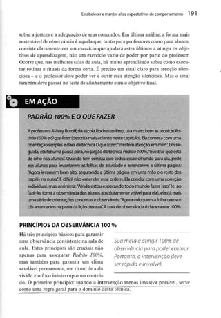 Estabelecer e manter altas expectativas de comportamento 191
sobre a justeza e a adequação de seus comandos. Em última análise, a forma mais
sustentável de observância é aquela que, tanto para professores como para alunos,
consiste claramente em um exercício que ajudará estes últimos a atingir os obje-
tivos de aprendizagem, não um exercício vazio de poder por parte do professor.
Ocorre que, nas melhores salas de aula, há muito aprendizado sobre como execu-
tar rotinas e rituais da forma certa. É preciso um sinal claro para atenção silen-
ciosa - e o professor deve poder ver e ouvir essa atenção silenciosa. Mas o sinal
também deve passar no teste de alinhamento com o objeíivo final.
PADRÃO 100% E O QUE FAZER
A professora Ashley Buroff, da escola Rochester Prep,usamuito bem as técnicasPa-
drão 100%e Oquefazer (descrita mais adiante neste capítulo). Ela começa com uma
orientaçãosimpleseclara datécnica Oquefazer;"Prestematençãoem mim".Em se-
guida,elafaz uma pausa para, nojargão da técnica Padrão 700%,"mostrar que está
de olho nos alunos". Quando tem certeza que todos estão olhando para ela, pede
aos alunos para levantarem asfolhas de atividade e arrancarem a última página:
"Agora levantem bem alto, segurando a última página em uma mãoe o resto dos
papéis na outra". É difícil não entender essa ordem. Elaconclui com uma correção
individual, masanónima:"Ainda estou esperando todo mundo fazer isso" (e,ao
fazê-lo,torna aobservância dos alunos absolutamente visível para ela),eladá mais
uma série de orientações concretas eobserváveis:"Agora coloquem a folha que vo-
cês arrancaram na pasta da lição de casa"Ataxa de observância éclaramente 100%.
PRINCÍPIOS DA OBSERVÂNCIA 100 %
Há três princípios básicos para garantir
uma observância consistente na sala de
aula. Estes princípios são cruciais não
apenas para assegurar Padrão 100%,
mas também para garantir um clima
saudável permanente, um ritmo de aula
vívido e o foco ininterrupto no conteú-
do. O primeiro princípio: usando a intervenção menos invasiva possível, serve
como uma regra geral para o domínio desta técnica.
Sua meto é atingir 100% de
observância para poder ensinar.
Portanto, a intervenção deve
ser rápida e invisível.
 