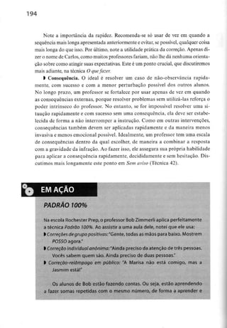 194
Note a importância da rapidez. Recomenda-se só usar de vez em quando a
sequência mais longa apresentada anteriormentee evitar, se possível, qualquer coisa
mais longa do que isso. Por último, note a utilidade prática da correção. Apenas di-
zer o nome de Carlos, como muitos professores fariam, não lhe dá nenhuma orienta-
ção sobre como atingir suas expectativas. Este é uni ponto crucial, que discutiremos
mais adiante, na técnica O que fazer.
l Consequência. O ideal é resolver um caso de não-observância rapida-
mente, com sucesso e com a menor perturbação possível dos outros alunos.
No longo prazo, um professor se fortalece por usar apenas de vez em quando
as consequências externas, porque resolver problemas sem utilizá-las reforça o
poder intrínseco do professor. No entanto, se for impossível resolver uma si-
tuação rapidamente e com sucesso sem uma consequência, ela deve ser estabe-
lecida de forma a não interromper a instrução. Como em outras intervenções,
consequências também devem ser aplicadas rapidamente e da maneira menos
invasiva e menos emocional possível. Idealmente, um professor tem uma escala
de consequências dentro da qual escolher, de maneira a combinar a resposta
com a gravidade da infração. Ao fazer isso, ele assegura sua própria habilidade
para aplicar a consequência rapidamente, decididamente e sem hesitação. Dis-
cutimos mais longamente este ponto em Sem aviso (Técnica 42).
EMAÇAO
PADRÃO 100%
Na escola Rochester Prep, o professor Bob Zimmerii aplica perfeitamente
a técnica Padrão 100%. Ao assistir a uma aula dele, notei que ele usa:
l Correções de grupo positivas:"Gente, todas asmãos para baixo. Mostrem
POSSO agora."
l Correção individual anónimo: "Ainda preciso da atenção de três pessoas.
Vocês sabern quem são. Ainda preciso de duas pessoas."
> Correção-retâmpago em público: "A Marísa não está comigo, mas a
Jasmim está!"
Os alunos de Bob estão fazendo contas. Ou seja, estão aprendendo
a fazer somas repetidas com o mesmo número, de forma a aprender e
 