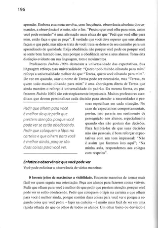 196
aprender. Embora esta meta envolva,com frequência, observância absoluta dos co-
mandos, a observância é o meio, não o fim. "Preciso que você olhe para mim, assim
você pode entender" é uma afirmação mais eficaz do que "Pedi que você olhe para
mim, então faça o que eu peço". É verdade que você deve esperar que seus alunos
façam o que pede, mas não se trata de você: trata-se deles e de seu caminho para um
aprendizado de qualidade. Exija obediência não porque você pode ou porque você
se sente bem fazendo isso, mas porque a obediência serve a seus alunos. Torne esta
distinção evidente em sua linguagem, tom e movimentos.
Professores Padrão 100% destacam a universalidade das expectativas. Sua
linguagem reforça essa universalidade: "Quero todo mundo olhando para mim"
reforça a universalidade melhor do que "Teresa, quero você olhando para mim".
De vez em quando, usar o nome de Teresa pode ser necessário, mas "Teresa, eu
quero todo mundo olhando para mim" é uma abordagem direta de Teresa que
ainda mantém o reforço à universalidade do padrão. Da mesma forma, os pro-
fessores Padrão 100% são estrategicamente impessoais. Muitos professores acre-
ditam que devem personalizar cada decisão para atender a necessidades e pes-
soas específicas em cada situação. No
Pedir que olhem para você caso de expectativas comportamentais,
é melhor do que pedir que porém, isso geraria um sentimento de
prestem atenção, porque você perseguição nos alunos, especialmente
pode ver seestão obedecendo. ^uando eles não gostam das decisões-
.., Para lembrá-los de que suas decisões
Pedir que coloquem o lápis na
não são pessoais, e bom reforçar expec-
carteira e que olhem para você ,. , ítlvT~
tativas com um tom impessoal: Não
é melhor ainda, porque são é assim que fazemos isto aqui-; «Na
duas COisas para VOCê ver. minha aula, respondemos aos colegas
com respeito".
Enfatize a observância que você podever
Você pode enfatizar a observância de várias maneiras:
l Invente jeitos de maximizar a visibilidade. Encontre maneiras de tornar mais
fácil ver quem seguiu sua orientação. Peça aos alunos para fazerem coisas visíveis.
Pedir que olhem para você é melhor do que pedir que prestem atenção, porque você
pode ver se estão obedecendo. Pedir que coloquem o lápis na carteira e que olhem
para você é melhor ainda, porque contém duas coisas para você ver e porque a se-
gunda coisa que você pediu - lápis na carteira - é muito mais fácil de ver em uma
rápida olhada do que os olhos de todos os alunos. Um olhar baixo ou desviado é
 