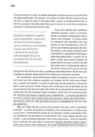 200
Conscientemente ou não,os alunos percebem e exploram essa impossibilidade
de responsabilização. No entanto, se eu disser ao João "Ponha os pés embaixo
da mesa, o lápis na mesa e olhe para mim", posso ver perfeitamente bem se
ele fez o que pedi. Ele sabe muito bem que eu posso ver se ele fez ou não fez e,
portanto, é mais provável que ele faça.
O quefazer permite que o professor
diferencie quando o aluno o está desa-
Estudos psicológicos sugerem fiando ou quando simplesmente desço-
que 0 impotência - O processo nhece como proceder. A técnica torna
de desistir de tentar porque os comandos tão específicos que não
você acredita quesuas escolhas Podem ser mal interPretados e tã° °b'
ietivos que eliminam quaisquer dúvidas.
e oçoes são irrelevantes
No entanto, vale a pena considerar mais
- qeralmente resulta de ,. ,.
y atentamente a capacidade dedistinguir
uma percepção de que as entre desconhecimento e desafio. Seeu
consequências de seus atos pedir a João para prestar atenção ou
São aleatórias. sentar direito ou fazer a tarefa e ele não
, fizer nada disso, é fundamental saber se
ele não fez porque não quis ou não fez
porque não sabe. Se ele não sabe, o problema é desconhecimento. Se ele não quer,
o problema é desafio. Respondo de forma diferente a essas duas situações.
Se o problema é desconhecimento, minha obrigação é ensinar o João. Se
eu o punir por não obedecer, quando, na verdade, ele não sabe como obede-
cer, a sanção será injusta: vou puni-lo pelo que ele não entende ou não pode
fazer, o que vai minar minha relação com o João; pior, eíe vai aprender que as
consequências são desconectadas das ações. Se as consequências ocorrem por
razões que ele não consegue sequer imaginar, então elas são aleatórias para
ele. Estudos psicológicos sugerem que a impotência - o processo de desistir
de tentar, porque você acredita que suas escolhas e ações são irrelevantes -
geralmente resulta de uma percepção de que as consequências de seus atos
são aleatórias.
Mas, se o João não faz o que eu peço porque não quer, então o problema
é desafio - e minha obrigação é estabelecer uma consequência. A menos que
eu aja clara e decididamente diante de um desafio à minha autoridade, João
vai estabelecer um precedente de impunidade. Ele e seus colegas saberão que
o João - e provavelmente qualquer outro aluno que queira - pode medesafiar
para o resto do ano que nada vai acontecer. Quando abandono minha autori-
dade dessa forma, estou abdicando de minha responsabilidade de proteger o
 