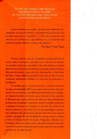 ) LIVRO MAIS VENDIDO SOBRE EDUCAÇÃO
NOS ESTADOS UNIDOS EM 2010!
As TÉCNICAS FUNCIONAM PARA TODOS OSQUE
QUEREM PASSAR CONHECIMENTO.
Lemov acredita que o melhor caminho para melhorar o de-
sempenho do aluno é melhorar a qualidade dos professores que
já estão exercendo ó magistério. (...) Ele está interessado em
oferecer aos professores o que define como um incentivo tão
poderoso quanto dirrheiro: a chance de melhorar".
THE NEW YORK TIMES
"Artistas, atletas, músicos, cirurgiões e profissionais de mil
outras áreas só atingem a grandeza por meio de sua atenção
aos detalhes da técnica que utilizam. Seu refinamento constante
desta técnica renova perpetuamente sua paixão pela profissão e
lhes permite buscar o ápice do bom desempenho, a habilidade
de fazer a maior diferença possível. Esse foco na técnica e seu
constante refinamento também é o que leva os professoresà
excelência.
O caminho para o sucesso é encarar o ensino como arte,
ou seja, uma atividade difícil, que requer refinamento e discerni-
mento em sua prática, uma dedicação artesanal e um cuidado-
so desenvolvimento .da técnica para dominá-la. Esse caminho
é diferente para cada professor. As técnicas desenvolvidas por
professores exemplares e descritas neste livro podem pertencer
a qualquer docente que incorpore o conceito de refiná-las de
forma cuidadosa e constante. Só com esta abordagem, associa-
da à sabedoria dos professores reunida neste livro, será possível
mudar a equação da oportunidade em nossas escolas e fechar
.o fosso da desigualdade em escala. Adaptadas, refinadas, me-
lhoradas e, talvez em alguns casos, ignoradas (porque nem tudo
neste livro pode ser adequado para você), estas técnicas podem
transformar sua sala de aula."
 