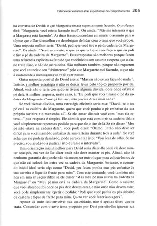Estabelecer e manter altas expectativasde comportamento 205
na conversa de David: o que Margarete estava supostamente fazendo. O professor
dirá: "Margarete, você estava fazendo isso?". Ou ainda: "Não me interessa o que
a Margarete está fazendo". As duas frases concordam em mudar o assunto para o
tópico que o David escolheu e o desobrigam de lidar com o tema que você propôs.
Uma resposta melhor seria: "David, pedi que você tire o pé da cadeira da Marga-
rete". Ou ainda: "Neste momento, o que eu quero é que você faça o que eu pedi
e tire o pé da cadeira da Margarete". Estas respostas são melhores porque fazem
uma referência explícita ao fato de que você iniciou um assunto e espera que o alu-
no trate disso, e não de outra coisa. São melhores também, porque não requerem
que você anuncie o seu "desinteresse" pelo que Margarete está fazendo, o que não
é exatamente a mensagem que você quer passar.
Outra resposta possível do David é esta: "Mas eu não estava fazendo nada!".
Insisto, a melhor estratégia é não se deixar levar pelo tópico proposto por ele.
Afinal, você não o teria corrigido se tivesse alguma dúvida sobre onde estava o
pé dele. A melhor resposta, neste caso, é: "Eu pedi que você tirasse o pé da ca-
deira da Margarete. Como já fez isso, não precisa dizer mais nada".
Se você tivesse dúvidas, uma estratégia eficiente seria esta: "David, se o seu
pé está na cadeira da Margarete, quero que você ponha o pé embaixo da sua
própria carteira e o mantenha aí". Se ele tentar distrair você com "mas ela es-
tava...", sua resposta é simples. Ele admitiu que está com o pé na cadeira dela e
você simplesmente repete seu pedido para que ele o tire de lá. Se ele disser "Meu
pé não estava na cadeira dela", você pode dizer: "Otimo. Então não deve ser
difícil para você mante-lo embaixo da sua carteira durante toda a aula". Se você
acha que ele poderá desafiá-lo, pode acrescentar isto: "Vou ficar de olho. Se for
preciso, vou ajudá-lo a praticar isto durante o intervalo".
Uma orientação inicial melhor para David seria dizer-lhe onde ele deve man-
ter seus pés, em vez de lhe dizer onde não deve manter os pés. Afinal, não há
nenhuma garantia de que ele não vá encontrar outro lugar para colocá-los ou de
que não vai colocá-los outra vez na cadeira da Margarete. Portanto, o coman-
do inicial ideal seria algo como "David, por favor, ponha seus pés embaixo da
sua carteira e fique de frente para mim". Com este comando, você também não
fica em uma situação difícil se ele disser "Mas meu pé não estava na cadeira da
Margarete" ou "Meu pé não está na cadeira da Margarete". Como o assunto
que você abordou foi onde os pés dele devem estar, e não onde não devem estar,
você pode simplesmenterepetir o pedido: "Pedi que você ponha os pés debaixo
da carteira e fique de frente para mim. Quero ver você fazer isso agora".
Apesar de tudo isso envolver sua autoridade, não é apenas disso que se
trata. Concordar com o novo tema proposto por Davi permite-lhe ignorar sua
 
