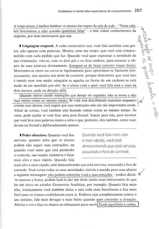 Estabelecer e manter altas expectativas de comportamento 207
A longo prazo, émelhor lembrar os alunos das regras da sala de aula - "Nesta saía,.
nós levantamos a mão quando queremos falar" - e não tomar conhecimento da
resposta, por mais interessante que seja.
> Linguagem corporal. A cada comentário seu, você fala também com ges-
tos, não apenas com palavras. Mostre, com seu corpo, que você está compro-
metido com cada pedido que faz. Quando você quer expressar a seriedade da
sua orientação, vire-se, com os dois pés e os dois ombros, para encarar o ob-
jeto de suas palavras diretamente. Assegure-se de fazer contato visual direto.
Mantenha-se ereto ou curve-se ligeiramente para aproximar-se bastante (iro-
nicamente, isso mostra seu nível de controle, porque demonstra que você não
é tímido nem tem medo; ninguém se agacha na frente de um cachoro se está
medo de ser mordido por ele). Se o aluno com o qual você fala está a mais de
dois metros, ande na direção dele.
v
Quando estiver dando instruções que deseja ver seguidas, não se mova e nào
faça outras coisas ao mesmo tempo. Se você está distribuindo materiais enquanto 1 //
: ^ ^ >-*
orienta seus alunos, você sugere que suas instruções não são tão importantes assim. )
Afinal de contas, você também está fazendo outras coisas ao mesmo tempo. Às
vezes, pode ajudar se você fizer uma pose formal: braços para trás, para mostrar
que você leva suas palavras muito a sério e que, portanto, eles também, como você,
devem ser formal e deliberadamente atentos.
l Poder silencioso. Quando você fica Quando você fala mais alto
nervoso, quando acha que os alunos e maj$ rápido, VOCê está
podem não seguir suas instruções, ou demonstrando que está nervoso,
quando você sente que está perdendo 055U5todo e fora de comroje.
o controle, sua reação instintiva é falar
mais alto e mais rápido. Quando fala
mais alto e mais rápido, está demonstrando que está nervoso, assustado e fora de
controle. Você torna todas as suas ansiedades visíveis e manda para seus alunos /
a seguinte mensagem: eles podem controlar você e suas emoções. - podem deixa- ^
-Io ansioso e bravo, podem fazê-lo dar um show muito mais interessante do que
ler um texto ou estudar Geometria Analítica, por exemplo. Quando fala mais
alto, ironicamente você também deixa a sala toda mais barulhenta e fica mais
fácil para os alunos cochicharem entre si. Embora seja completamente contra o
seu instinto, fale mais devagar e mais baixo quando quer controlar a situação.
Abaixe a voz efaça osalunos se esforçarem para ouvir Exale equilíbrio ecalma.|
 