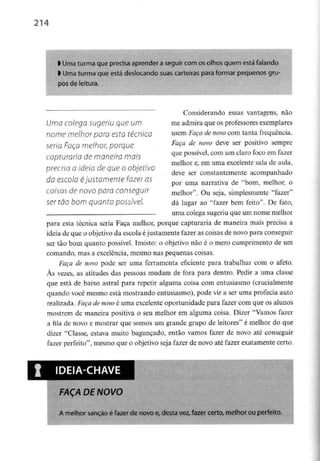 214
l Uma turma queprecisa aprender a seguir com os olhos quem está falando
l Uma turma que está deslocando suas carteiras para formar pequenos gru-
pos de leitura.
Uma colega sugeriu que um
nome melhor para esta técnica
seria Faça melhor, porque
capturaria de maneira mais
precisa a ideia de que o objetivo
da escola éjustamente fazer as
coisas de novo para conseguir
ser tão bom quanto possível.
Considerando essas vantagens, não
me admira que os professores exemplares
usem Faça de novo com tanta frequência.
Faça de novo deve ser positivo sempre
que possível, com um claro foco em fazer
melhor e, em uma excelentesala de aula,
deve ser constantemente acompanhado
por uma narrativa de "bom, melhor, o
melhor". Ou seja, simplesmente "fazer"
dá lugar ao "fazer bem feito". De fato,
uma colega sugeriu que um nome melhor
para esta técnica seria Faça melhor, porque capturaria de maneira mais precisa a
ideia de que o objetivo da escola éjustamente fazer as coisas de novo para conseguir
ser tão bom quanto possível. Insisto: o objetivo não é o mero cumprimento de um
comando, mas a excelência, mesmo nas pequenas coisas.
Faça de novo pode ser uma ferramenta eficiente para trabalhar com o afeto.
As vezes, as atitudes das pessoas mudam de fora para dentro. Pedir a uma classe
que está de baixo astral para repetir alguma coisa com entusiasmo (crucialmente
quando você mesmo está mostrando entusiasmo), pode vir a ser uma profecia auto
realizada. Faça de novo é uma excelenteoportunidade para fazer com que os alunos
mostrem de maneira positiva o seu melhor em alguma coisa. Dizer "Vamos fazer
a fila de novo e mostrar que somos um grande grupo de leitores" é melhor do que
dizer "Classe, estava muito bagunçado, então vamos fazer de novo até conseguir
fazer perfeito", mesmo que o objetivo seja fazer de novo até fazer exatamente certo.
FAÇA DE NOVO
A melhor sanção é fazer de novo e, desta vez, fazer certo, melhor ou perfeito.
 