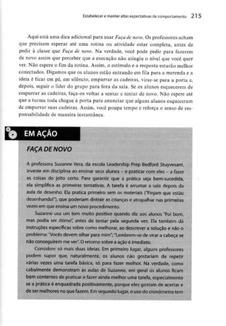 Estabelecer e manter altas expectativas de comportamento 215
Aqui está uma dica adicional para usar Façade novo. Os professores acham
que precisam esperar até uma rotina ou atividade estar completa, antes de
pedir à classe que Faça de novo. Na verdade, você pode pedir para fazerem
de novo assim que perceber que a execução não atingiu o nível que você quer
ver. Não espere o fim da rotina. Assim, o estímulo e a resposta estarãomelhor
conectados. Digamos que os alunos estão entrandoem fila para a merenda e a
ideia é ficar em pé, em silêncio, empurrar as cadeiras, virar-se para a porta e,
depois, seguir o líder do grupo para fora da sala. Se os alunos esquecerem de
empurrar as cadeiras, faça-os voltar a sentar e tentar de novo. Não espere até
que a turma toda chegue à porta para anunciarque alguns alunosesqueceram
de empurrar suas cadeiras. Assim, você poupa tempo e reforça o senso de res-
ponsabilidade de maneira instantânea.
0 EM ACAO
FAÇA DE NOVO
A professora Suzanne Vera, da escola Leadership Prep Bedford Stuyvesant,
investe em disciplina ao ensinar seus alunos - e praticar comeles - a fazer
as coisas do jeito certo. Para garantir que a prática seja bem-sucedida,
ela simplifica as primeiras tentativas. A tarefa é arrumar a sala depois da
aula de desenho. Ela pratica primeiro sem os materiais ("Finjam que estão
desenhando!"}, que poderiam distrair as crianças e atrapalhar nas primeiras
vezes em que ensina um novo procedimento.
Suzanne usa um tom muito positivo quando diz aos alunos "Foi bom,
mas podia ser ótimo" antes de tentar pela segunda vez. Ela também dá
instruções específicas sobre como melhorar, ao descrever a solução e não o
problema:"Vocês devem olhar para mim";"Lembrem-se de virar a cabeça se
não conseguirem me ver".O retorno sobre a ação é imediato.
Considere só mais duas ideias. Em primeiro lugar, alguns professores
podem supor que, naturalmente, os alunos não gostariam de repetir
várias vezes uma tarefa básica, só para fazer melhor. Na verdade, como
cabalmente demonstram as aulas de Suzanne, em geral os alunos ficam
bem contentes de praticar e fazer ainda melhor uma tarefa, especialmente
se a prática é enquadrada positivamente, porque eles gostam de acertar e
de ser melhores no que fazem. Emsegundo lugar, o usodo cronometro tem
 