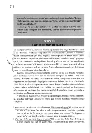 216
um desafio implícito àscrianças, que no dia seguinte será explícito:"Ontem
nós limpamos a sala em doze segundos. Vamos ver se conseguimos fazer
em 10 segundos hoje!"
Você pode entender melhor como professores como Suzanne Vera
tornam suas correções tão animadoras, usando Enquadramento positivo
(Técnica 43).
CAPRICHE NOS DETALHES
Em qualquer ambiente, inúmeros detalhes aparentemente insignificantes sinalizam
as expectativas de conduta e comportamento aos seus usuários, mesmo se essesindi-
víduos não reconhecem que estão reagindo a essa expectativa. Esta é a ideia básica
/por trás da teoria de política pública conhecida como "tolerância zero", que prova
que ações como manter locais públicos livres de grafites, consertar vidros quebrados
< e combater pequenos delitos como urinar na rua dão às pessoas a sensação de que
estão em um ambiente ordeiro e seguro. Assim, elas agem no coletivo de forma a
l preservar o ambiente, e não a degradá-lo.
Capriche nos detalhes coloca essa teoria a serviço da sua sala de aula. Para atin-
gir os melhores padrões, você tem de criar uma percepção de ordem. Livre-se da
bagunça, mantenha as fileiras de carteiras em ordem, assegure-se de que não tem
ninguém vestido de maneira imprópria, como estar de boné dentro da sala de aula.
Dessa forma, você reduz a percepção dos alunos de que tais coisas são admissíveis -
e, assim, reduz a probabilidade de ter de lidar com questões mais sérias. Se os alunos
acharem que até barriga de fora é uma regra difícil de desafiar,é pouco provável que
confrontem também regras mais importantes.
A chave para Capriche nos detalhes é a preparação. Planejar para a organiza-
ção significa antecipar a criação de regras que tornem mais fácil e rápido atingir
0 objetivo.
1 Quer ver as carteiras de seus alunos emfileiras organizadas? (A resposta deve
ser sim.) Tente usar fita adesiva colorida para marcar no chão a posição
das carteiras, de forma que você possa dizer aos alunos "Verifiquem as
carteiras" e eles simplesmente as movam para a posição correta.
l Quer ver lições de casa limpas e claras? Dê a eles uma lista de padrões para
a lição de casa e de vez em quando (ou frequentemente), enquanto circula
 